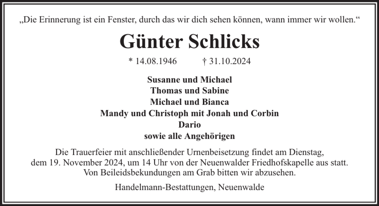 <p>„Die Erinnerung ist ein Fenster, durch das wir dich sehen können, wann immer wir wollen.“</p><p>Günter Schlicks<br />* 14.08.1946</p><p>† 31.10.2024</p><p>Susanne und Michael<br />Thomas und Sabine<br />Michael und Bianca<br />Mandy und Christoph mit Jonah und Corbin<br />Dario<br />sowie alle Angehörigen<br />Die Trauerfeier mit anschließender Urnenbeisetzung findet am Dienstag,<br />dem 19. November 2024, um 14 Uhr von der Neuenwalder Friedhofskapelle aus statt.<br />Von Beileidsbekundungen am Grab bitten wir abzusehen.<br />Handelmann-Bestattungen, Neuenwalde</p>