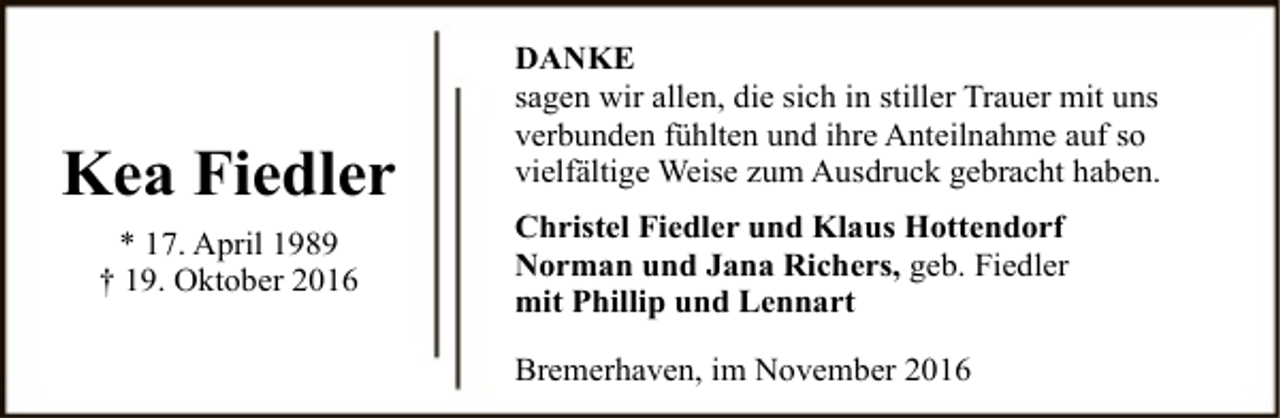 <p>Kea Fiedler<br />* 17. April 1989<br />† 19. Oktober 2016</p><p>DANKE<br />sagen wir allen, die sich in stiller Trauer mit uns<br />verbunden fühlten und ihre Anteilnahme auf so<br />vielfältige Weise zum Ausdruck gebracht haben.<br />Christel Fiedler und Klaus Hottendorf<br />Norman und Jana Richers, geb. Fiedler<br />mit Phillip und Lennart<br />Bremerhaven, im November 2016</p>