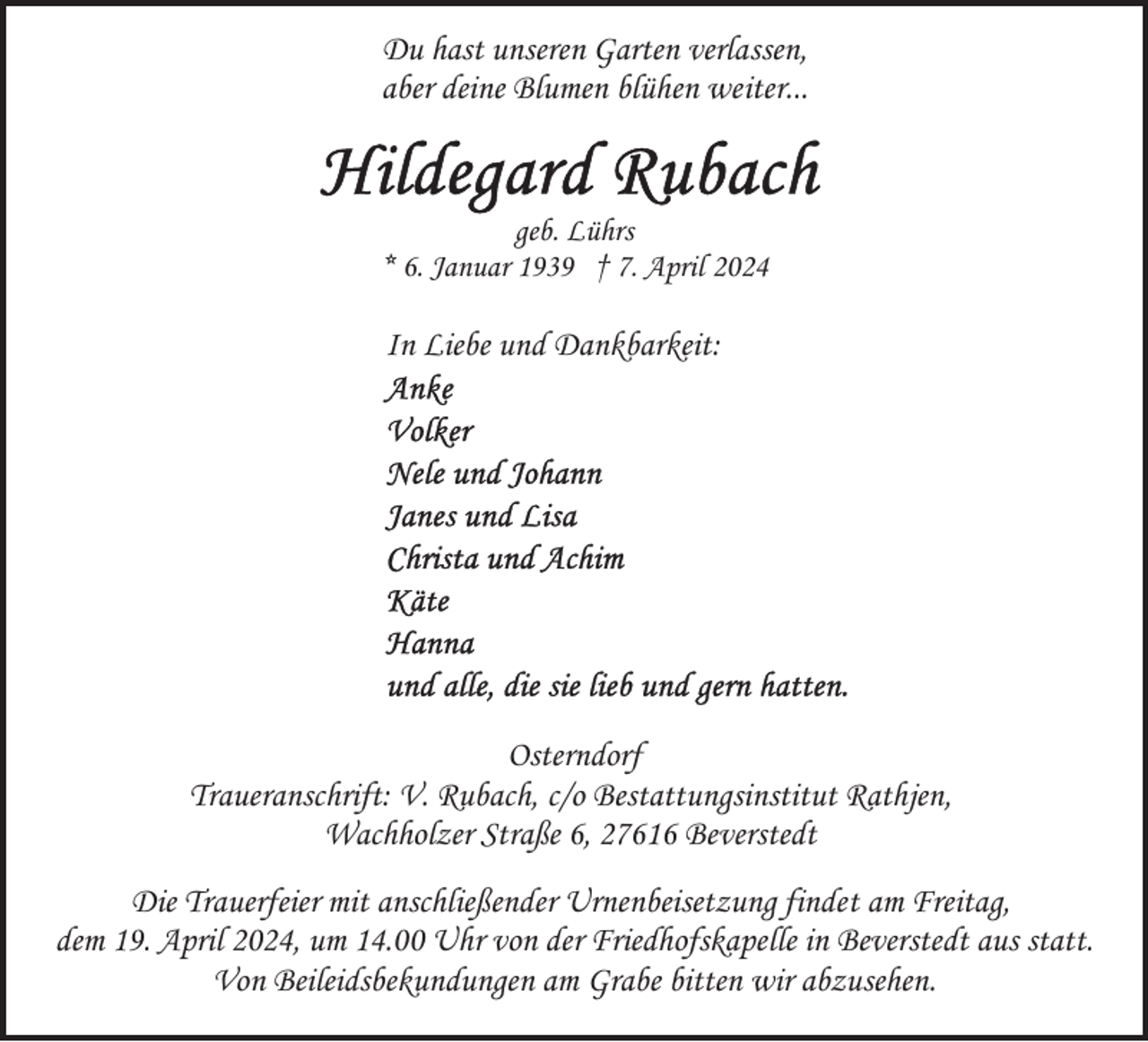 <p>Du hast unseren Garten verlassen,<br />aber deine Blumen blühen weiter...</p><p>geb. Lührs<br />* 6. Januar 1939 † 7. April 2024</p><p>In Liebe und Dankbarkeit:</p><p>Osterndorf<br />Traueranschrift: V. Rubach, c/o Bestattungsinstitut Rathjen,<br />Wachholzer Straße 6, 27616 Beverstedt<br />Die Trauerfeier mit anschließender Urnenbeisetzung findet am Freitag,<br />dem 19. April 2024, um 14.00 Uhr von der Friedhofskapelle in Beverstedt aus statt.<br />Von Beileidsbekundungen am Grabe bitten wir abzusehen.</p>