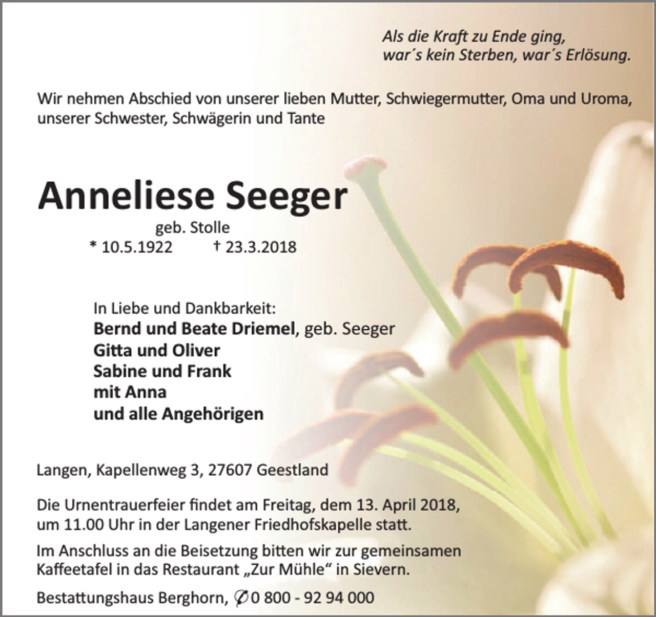 <p>Als die Kra zu Ende ging,<br />war´s kein Sterben, war´s Erlösung.<br />Wir nehmen Abschied von unserer lieben Mu er, Schwiegermu er, Oma und Uroma,<br />unserer Schwester, Schwägerin und Tante</p><p>Anneliese Seeger<br />geb. Stolle<br />* 10.5.1922<br />† 23.3.2018<br />In Liebe und Dankbarkeit:</p><p>Bernd und Beate Driemel, geb. Seeger<br />Gi a und Oliver<br />Sabine und Frank<br />mit Anna<br />und alle Angehörigen<br />Langen, Kapellenweg 3, 27607 Geestland<br />Die Urnentrauerfeier ﬁndet am Freitag, dem 13. April 2018,<br />um 11.00 Uhr in der Langener Friedhofskapelle sta .<br />Im Anschluss an die Beisetzung bi en wir zur gemeinsamen<br />Kaﬀeetafel in das Restaurant „Zur Mühle“ in Sievern.<br />Besta ungshaus Berghorn, * 0 800 - 92 94 000</p>