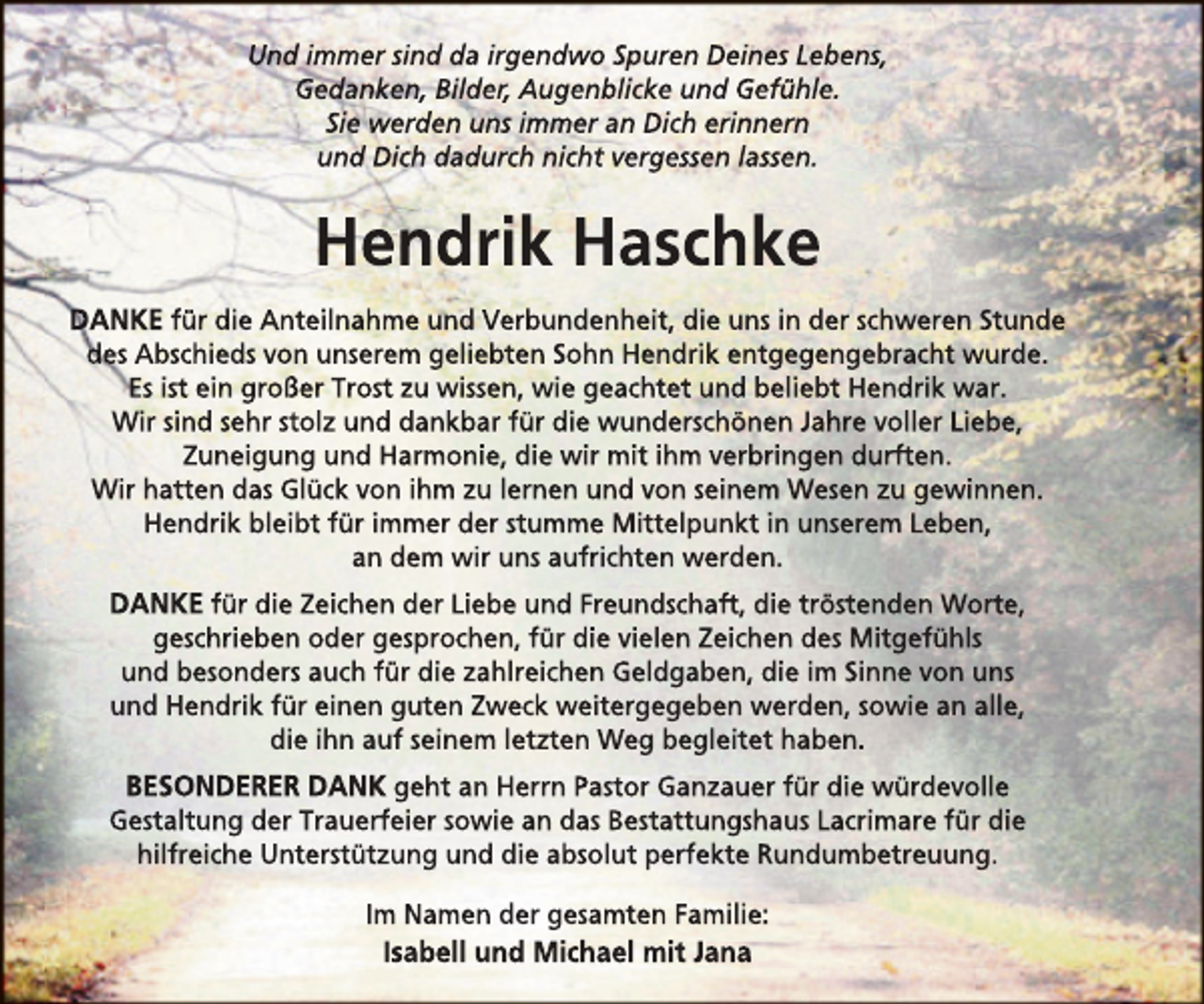 <p>Und immer sind da irgendwo Spuren Deines Lebens,<br />Gedanken, Bilder, Augenblicke und Gefühle.<br />Sie werden uns immer an Dich erinnern<br />und Dich dadurch nicht vergessen lassen.</p><p>Hendrik Haschke<br />DANKE für die Anteilnahme und Verbundenheit, die uns in der schweren Stunde<br />des Abschieds von unserem geliebten Sohn Hendrik entgegengebracht wurde.<br />Es ist ein großer Trost zu wissen, wie geachtet und beliebt Hendrik war.<br />Wir sind sehr stolz und dankbar für die wunderschönen Jahre voller Liebe,<br />Zuneigung und Harmonie, die wir mit ihm verbringen durften.<br />Wir hatten das Glück von ihm zu lernen und von seinem Wesen zu gewinnen.<br />Hendrik bleibt für immer der stumme Mittelpunkt in unserem Leben,<br />an dem wir uns aufrichten werden.</p><p>DANKE für die Zeichen der Liebe und Freundschaft, die tröstenden Worte,<br />geschrieben oder gesprochen, für die vielen Zeichen des Mitgefühls<br />und besonders auch für die zahlreichen Geldgaben, die im Sinne von uns<br />und Hendrik für einen guten Zweck weitergegeben werden, sowie an alle,<br />die ihn auf seinem letzten Weg begleitet haben.</p><p>BESONDERER DANK geht an Herrn Pastor Ganzauer für die würdevolle<br />Gestaltung der Trauerfeier sowie an das Bestattungshaus Lacrimare für die<br />hilfreiche Unterstützung und die absolut perfekte Rundumbetreuung.<br />Im Namen der gesamten Familie:</p><p>Isabell und Michael mit Jana</p>