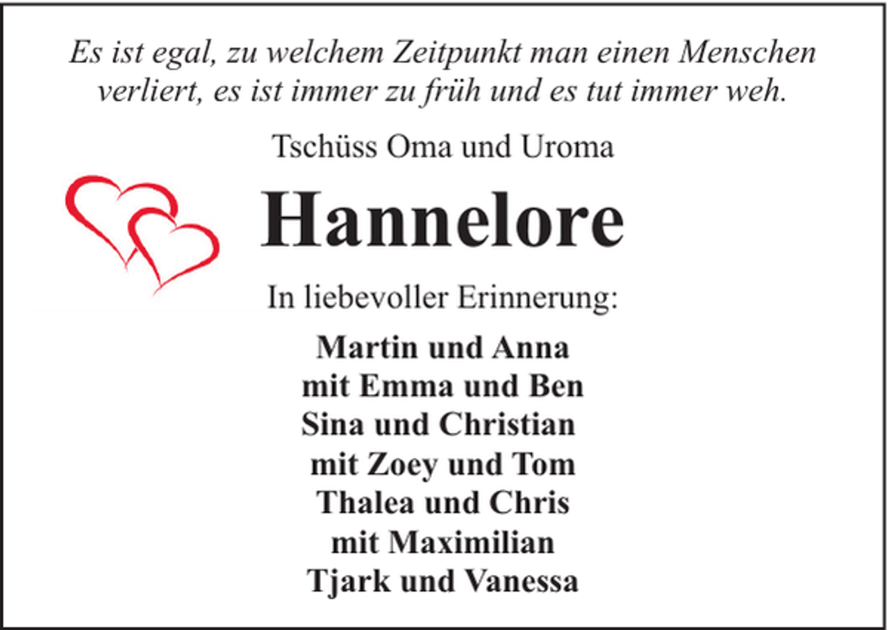 <p>Es ist egal, zu welchem Zeitpunkt man einen Menschen<br />verliert, es ist immer zu früh und es tut immer weh.<br />Tschüss Oma und Uroma</p><p>Hannelore<br />In liebevoller Erinnerung:<br />Martin und Anna<br />mit Emma und Ben<br />Sina und Christian<br />mit Zoey und Tom<br />Thalea und Chris<br />mit Maximilian<br />Tjark und Vanessa</p>