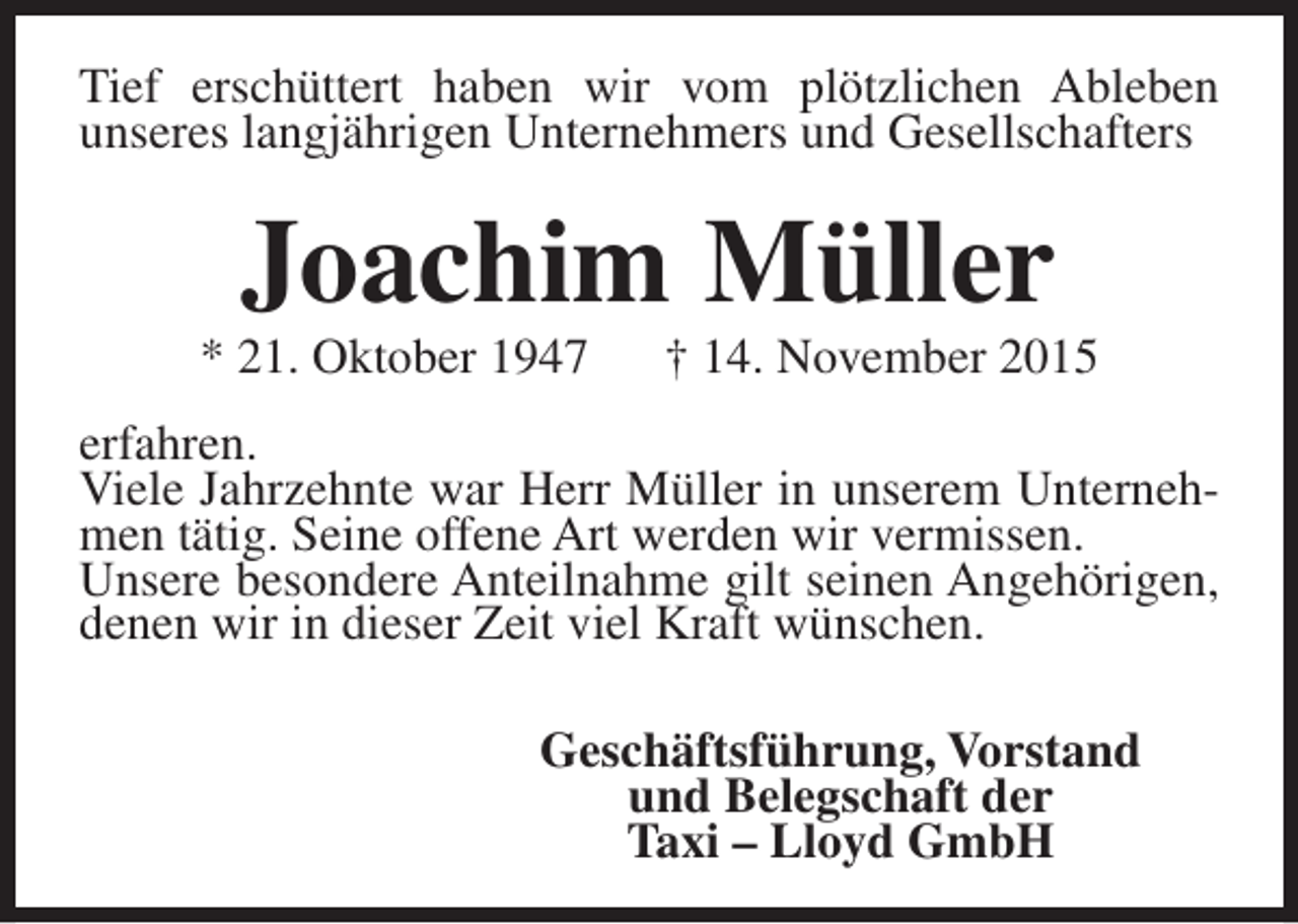 <p>Tief erschüttert haben wir vom plötzlichen Ableben<br />unseres langjährigen Unternehmers und Gesellschafters</p><p>Joachim Müller</p><p>* 21. Oktober 1947</p><p>† 14. November 2015</p><p>erfahren.<br />Viele Jahrzehnte war Herr Müller in unserem Unternehmen tätig. Seine offene Art werden wir vermissen.<br />Unsere besondere Anteilnahme gilt seinen Angehörigen,<br />denen wir in dieser Zeit viel Kraft wünschen.<br />Geschäftsführung, Vorstand<br />und Belegschaft der<br />Taxi – Lloyd GmbH</p>