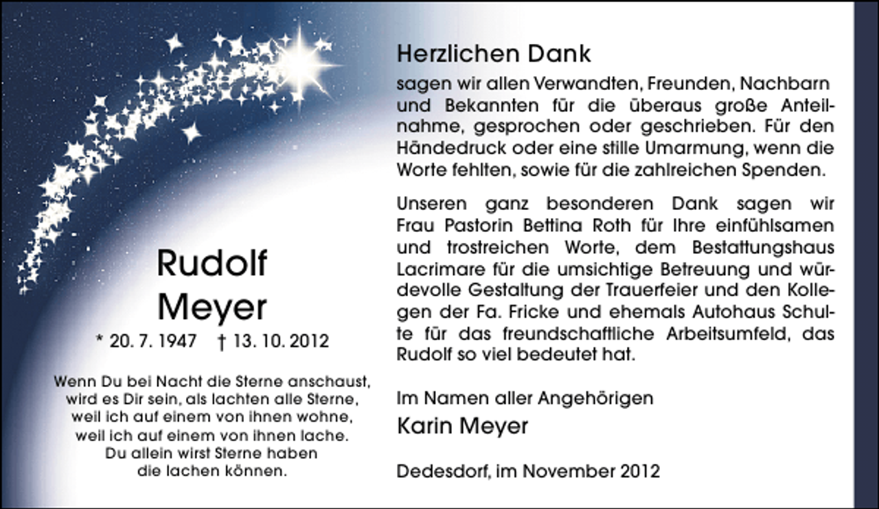 <p>Herzlichen Dank<br />sagen wir allen Verwandten, Freunden, Nachbarn<br />und Bekannten für die überaus große Anteilnahme, gesprochen oder geschrieben. Für den<br />Händedruck oder eine stille Umarmung, wenn die<br />Worte fehlten, sowie für die zahlreichen Spenden.</p><p>Rudolf<br />Meyer</p><p>* 20. 7. 1947</p><p>† 13. 10. 2012</p><p>Wenn Du bei Nacht die Sterne anschaust,<br />wird es Dir sein, als lachten alle Sterne,<br />weil ich auf einem von ihnen wohne,<br />weil ich auf einem von ihnen lache.<br />Du allein wirst Sterne haben<br />die lachen können.</p><p>Unseren ganz besonderen Dank sagen wir<br />Frau Pastorin Bettina Roth für Ihre einfühlsamen<br />und trostreichen Worte, dem Bestattungshaus<br />Lacrimare für die umsichtige Betreuung und würdevolle Gestaltung der Trauerfeier und den Kollegen der Fa. Fricke und ehemals Autohaus Schulte für das freundschaftliche Arbeitsumfeld, das<br />Rudolf so viel bedeutet hat.<br />Im Namen aller Angehörigen</p><p>Karin Meyer<br />Dedesdorf, im November 2012</p>