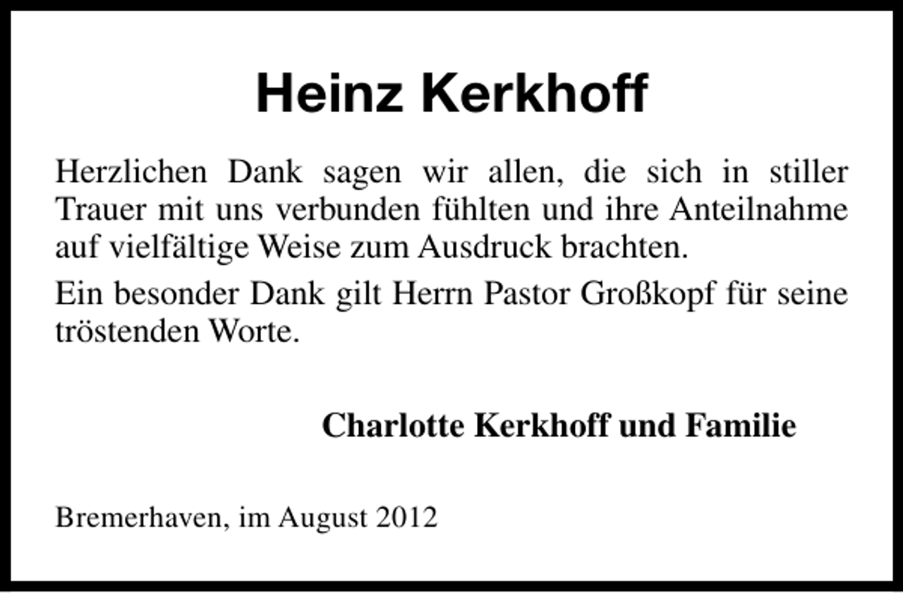 <p>Heinz Kerkhoff<br />Herzlichen Dank sagen wir allen, die sich in stiller<br />Trauer mit uns verbunden fühlten und ihre Anteilnahme<br />auf vielfältige Weise zum Ausdruck brachten.<br />Ein besonder Dank gilt Herrn Pastor Großkopf für seine<br />tröstenden Worte.<br />Charlotte Kerkhoff und Familie<br />Bremerhaven, im August 2012</p>