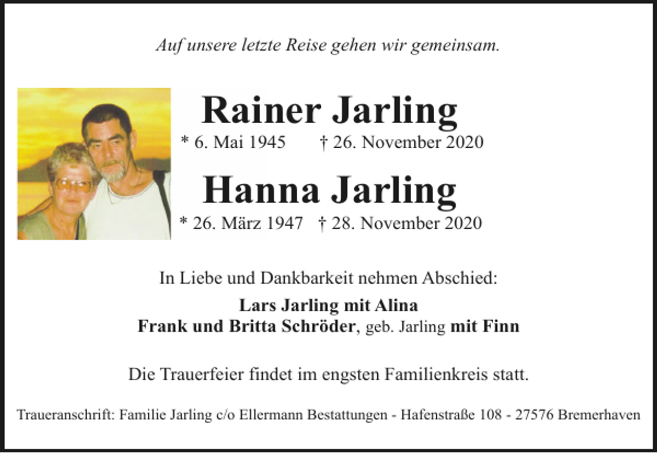 <p>Auf unsere letzte Reise gehen wir gemeinsam.</p>
<p>Rainer Jarling</p>
<p>* 6. Mai 1945</p>
<p>† 26. November 2020</p>
<p>Hanna Jarling</p>
<p>* 26. März 1947 † 28. November 2020<br />In Liebe und Dankbarkeit nehmen Abschied:<br />Lars Jarling mit Alina<br />Frank und Britta Schröder, geb. Jarling mit Finn<br />Die Trauerfeier findet im engsten Familienkreis statt.<br />Traueranschrift: Familie Jarling c/o Ellermann Bestattungen - Hafenstraße 108 - 27576 Bremerhaven</p>