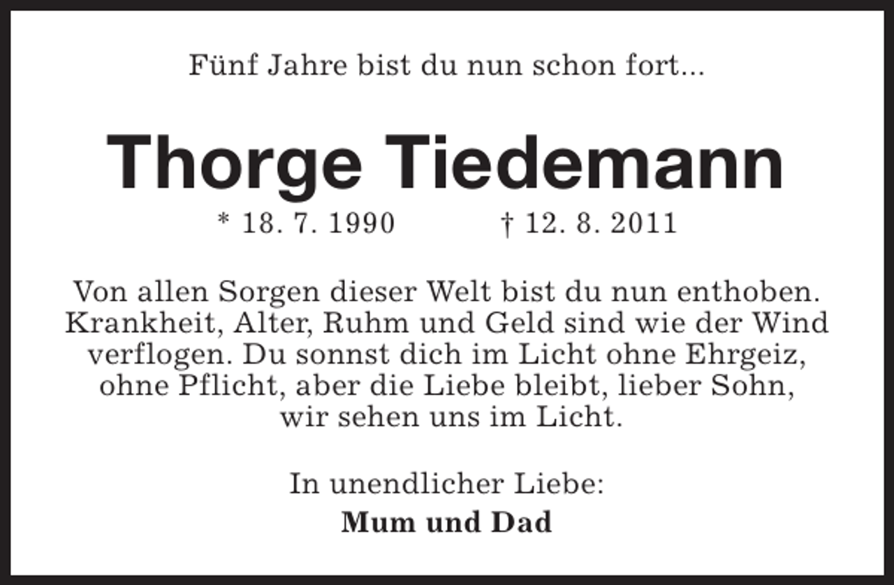 <p>Fünf Jahre bist du nun schon fort...</p><p>Thorge Tiedemann<br />* 18. 7. 1990</p><p>† 12. 8. 2011</p><p>Von allen Sorgen dieser Welt bist du nun enthoben.<br />Krankheit, Alter, Ruhm und Geld sind wie der Wind<br />verflogen. Du sonnst dich im Licht ohne Ehrgeiz,<br />ohne Pflicht, aber die Liebe bleibt, lieber Sohn,<br />wir sehen uns im Licht.<br />In unendlicher Liebe:<br />Mum und Dad</p>