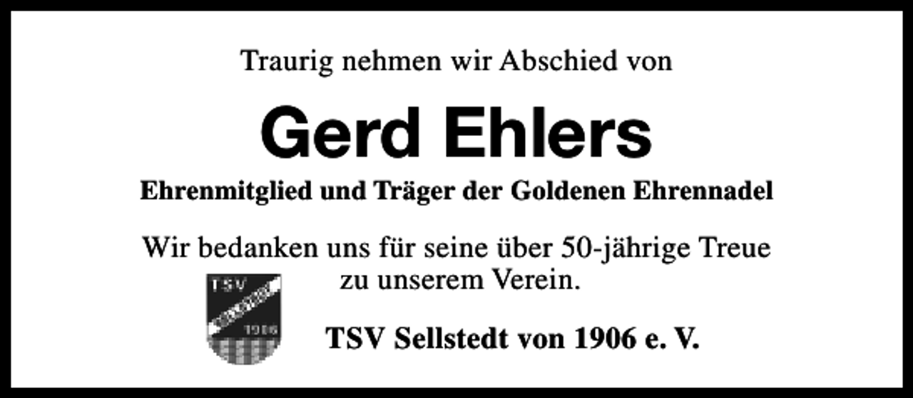 <p>Traurig nehmen wir Abschied von</p><p>Gerd Ehlers</p><p>Ehrenmitglied und Träger der Goldenen Ehrennadel</p><p>Wir bedanken uns für seine über 50-jährige Treue<br />zu unserem Verein.<br />TSV Sellstedt von 1906 e. V.</p>