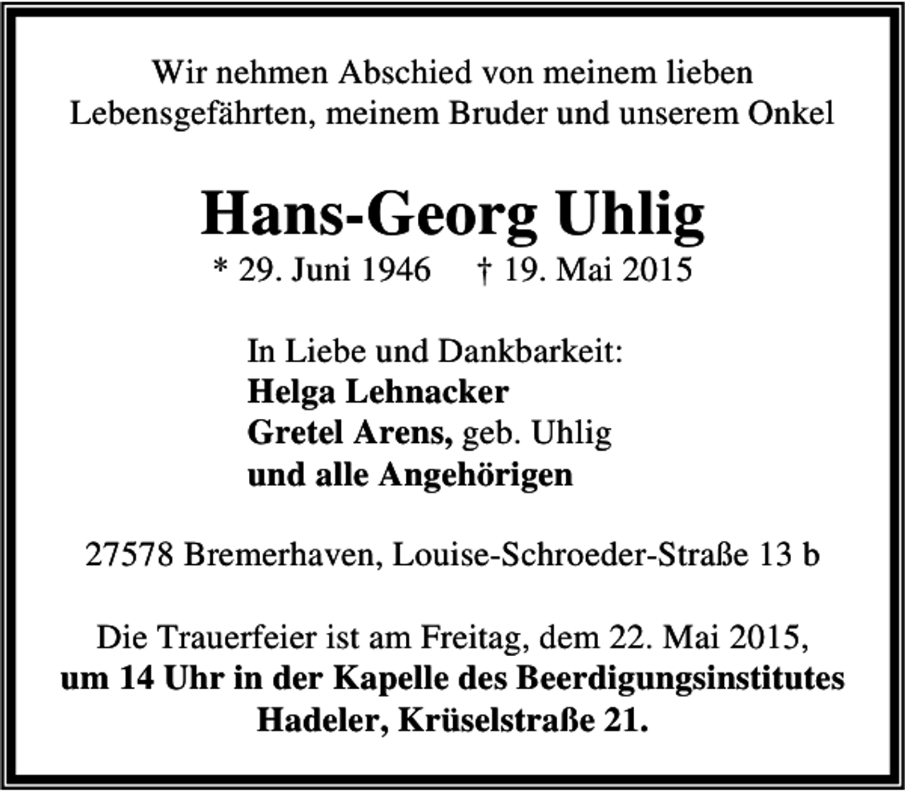 <p>Wir nehmen Abschied von meinem lieben<br />Lebensgefährten, meinem Bruder und unserem Onkel</p><p>Hans-Georg Uhlig<br />* 29. Juni 1946</p><p>† 19. Mai 2015</p><p>In Liebe und Dankbarkeit:<br />Helga Lehnacker<br />Gretel Arens, geb. Uhlig<br />und alle Angehörigen<br />27578 Bremerhaven, Louise-Schroeder-Straße 13 b<br />Die Trauerfeier ist am Freitag, dem 22. Mai 2015,<br />um 14 Uhr in der Kapelle des Beerdigungsinstitutes<br />Hadeler, Krüselstraße 21.</p>