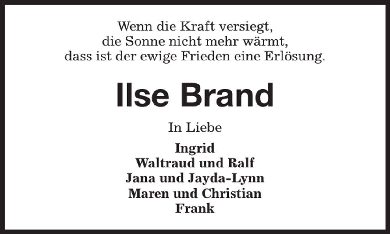 <p>Wenn die Kraft versiegt,<br />die Sonne nicht mehr wärmt,<br />dass ist der ewige Frieden eine Erlösung.</p><p>Ilse Brand<br />In Liebe<br />Ingrid<br />Waltraud und Ralf<br />Jana und Jayda-Lynn<br />Maren und Christian<br />Frank</p>
