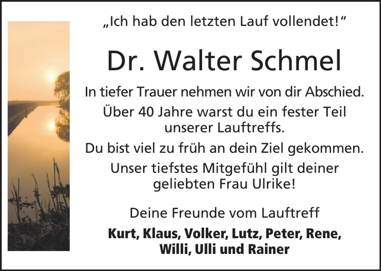 <p>„Ich hab den letzten Lauf vollendet!“</p><p>Dr. Walter Schmel<br />In tiefer Trauer nehmen wir von dir Abschied.<br />Über 40 Jahre warst du ein fester Teil<br />unserer Lauftreffs.<br />Du bist viel zu früh an dein Ziel gekommen.<br />Unser tiefstes Mitgefühl gilt deiner<br />geliebten Frau Ulrike!<br />Deine Freunde vom Lauftreff<br />Kurt, Klaus, Volker, Lutz, Peter, Rene,<br />Willi, Ulli und Rainer</p>