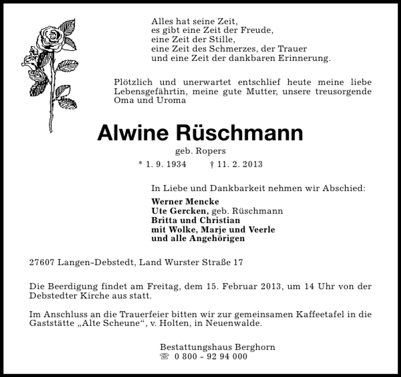 <p>Alles hat seine Zeit,<br />es gibt eine Zeit der Freude,<br />eine Zeit der Stille,<br />eine Zeit des Schmerzes, der Trauer<br />und eine Zeit der dankbaren Erinnerung.<br />Plötzlich und unerwartet entschlief heute meine liebe<br />Lebensgefährtin, meine gute Mutter, unsere treusorgende<br />Oma und Uroma</p><p>Alwine Rüschmann<br />geb. Ropers<br />* 1. 9. 1934<br />† 11. 2. 2013</p><p>In Liebe und Dankbarkeit nehmen wir Abschied:<br />Werner Mencke<br />Ute Gercken, geb. Rüschmann<br />Britta und Christian<br />mit Wolke, Marje und Veerle<br />und alle Angehörigen<br />27607 Langen-Debstedt, Land Wurster Straße 17<br />Die Beerdigung findet am Freitag, dem 15. Februar 2013, um 14 Uhr von der<br />Debstedter Kirche aus statt.<br />Im Anschluss an die Trauerfeier bitten wir zur gemeinsamen Kaffeetafel in die<br />Gaststätte „Alte Scheune“, v. Holten, in Neuenwalde.<br />Bestattungshaus Berghorn<br />s 0 800 - 92 94 000</p>