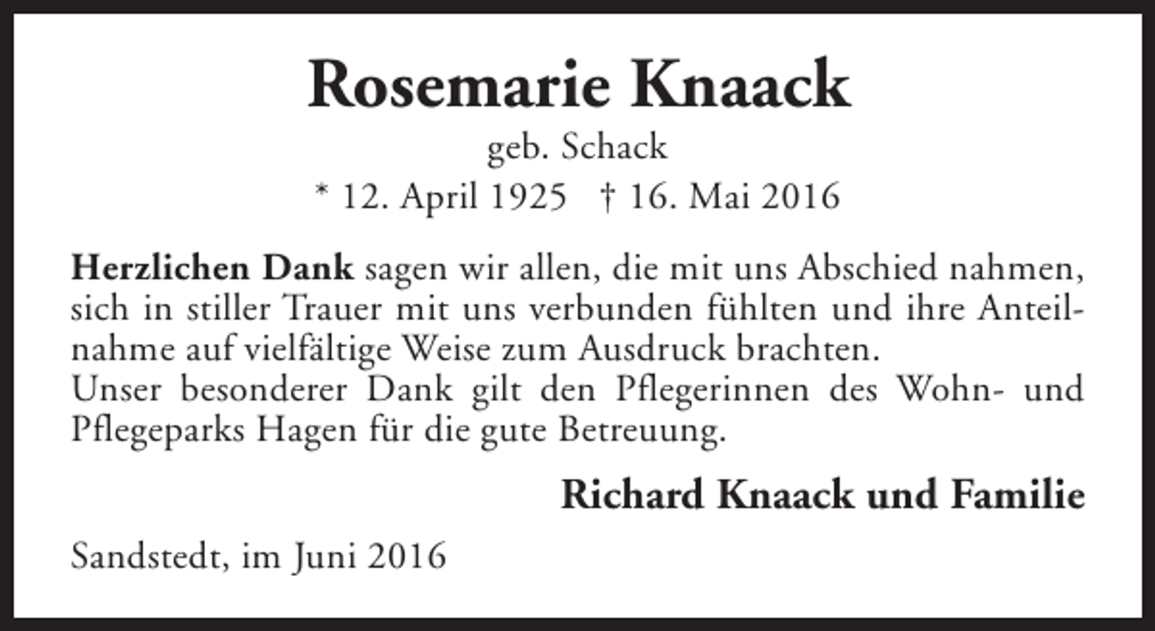 <p>Rosemarie Knaack<br />geb. Schack<br />* 12. April 1925 † 16. Mai 2016</p><p>Herzlichen Dank sagen wir allen, die mit uns Abschied nahmen,<br />sich in stiller Trauer mit uns verbunden fühlten und ihre Anteilnahme auf vielfältige Weise zum Ausdruck brachten.<br />Unser besonderer Dank gilt den Pflegerinnen des Wohn- und<br />Pflegeparks Hagen für die gute Betreuung.</p><p>Richard Knaack und Familie<br />Sandstedt, im Juni 2016</p>