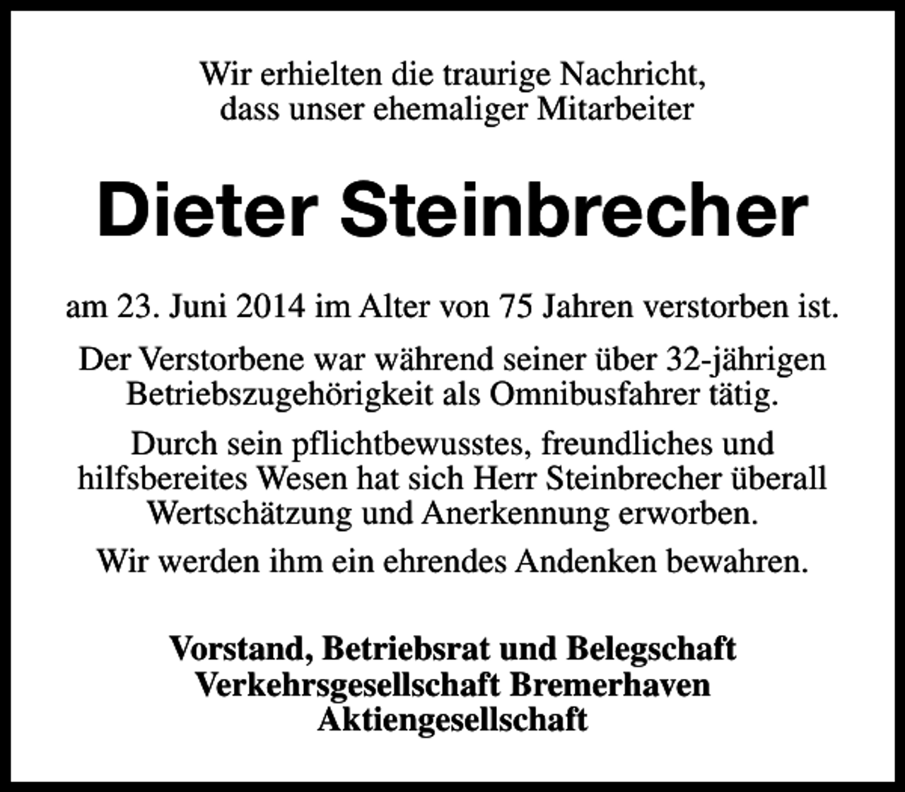 <p>Wir erhielten die traurige Nachricht,<br />dass unser ehemaliger Mitarbeiter</p><p>Dieter Steinbrecher<br />am 23. Juni 2014 im Alter von 75 Jahren verstorben ist.<br />Der Verstorbene war während seiner über 32-jährigen<br />Betriebszugehörigkeit als Omnibusfahrer tätig.<br />Durch sein pflichtbewusstes, freundliches und<br />hilfsbereites Wesen hat sich Herr Steinbrecher überall<br />Wertschätzung und Anerkennung erworben.<br />Wir werden ihm ein ehrendes Andenken bewahren.<br />Vorstand, Betriebsrat und Belegschaft<br />Verkehrsgesellschaft Bremerhaven<br />Aktiengesellschaft</p>