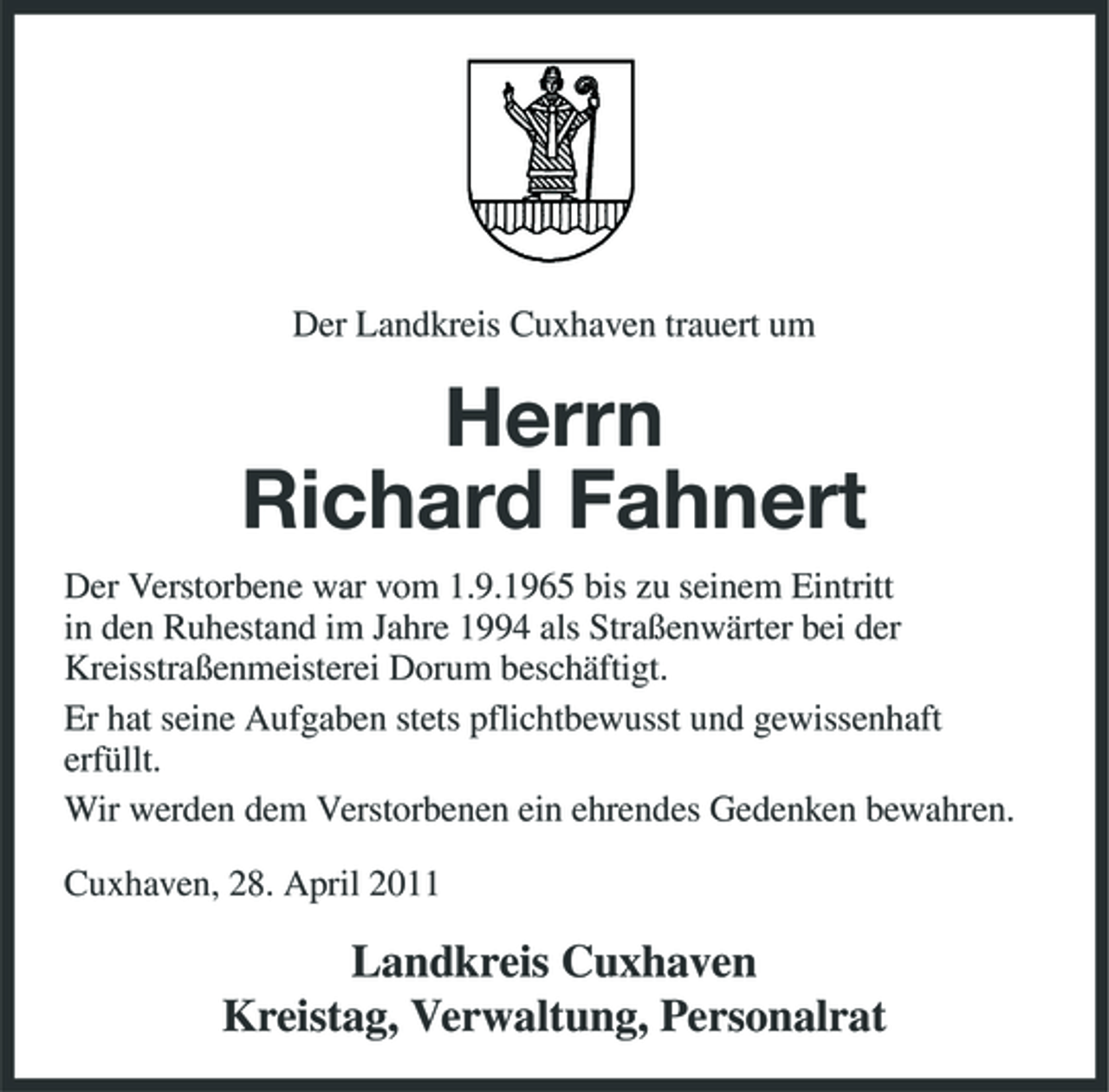 <p>Der Landkreis Cuxhaven trauert um</p><p>Herrn Richard Fahnert<br />Der Verstorbene war vom 1.9.1965 bis zu seinem Eintritt in den Ruhestand im Jahre 1994 als Straßenwärter bei der Kreisstraßenmeisterei Dorum beschäftigt. Er hat seine Aufgaben stets pflichtbewusst und gewissenhaft erfüllt. Wir werden dem Verstorbenen ein ehrendes Gedenken bewahren. Cuxhaven, 28. April 2011</p><p>Landkreis Cuxhaven Kreistag, Verwaltung, Personalrat</p>