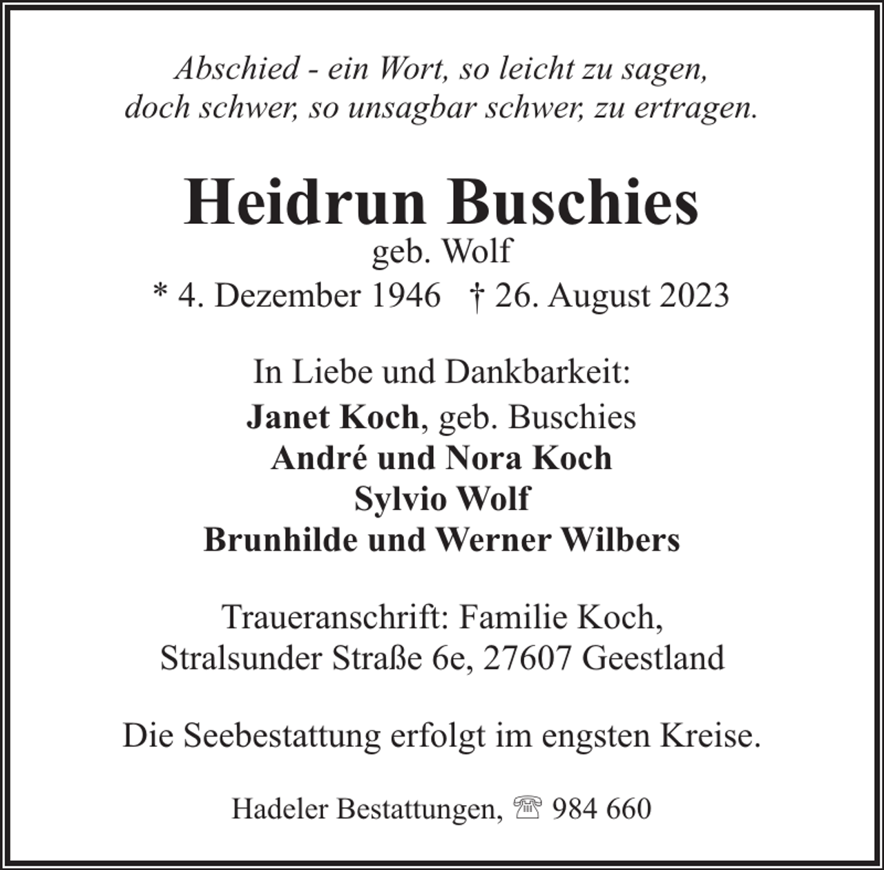 <p>Abschied - ein Wort, so leicht zu sagen,<br />doch schwer, so unsagbar schwer, zu ertragen.</p><p>Heidrun Buschies</p><p>geb. Wolf<br />* 4. Dezember 1946 † 26. August 2023<br />In Liebe und Dankbarkeit:<br />Janet Koch, geb. Buschies<br />André und Nora Koch<br />Sylvio Wolf<br />Brunhilde und Werner Wilbers<br />Traueranschrift: Familie Koch,<br />Stralsunder Straße 6e, 27607 Geestland<br />Die Seebestattung erfolgt im engsten Kreise.<br />Hadeler Bestattungen, ' 984 660</p>