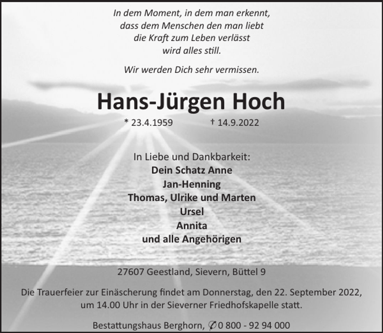 <p>In dem Moment, in dem man erkennt,<br />dass dem Menschen den man liebt<br />die Kra zum Leben verlässt<br />wird alles s ll.<br />Wir werden Dich sehr vermissen.</p><p>Hans-Jürgen Hoch<br />* 23.4.1959</p><p>† 14.9.2022</p><p>In Liebe und Dankbarkeit:<br />Dein Schatz Anne<br />Jan-Henning<br />Thomas, Ulrike und Marten<br />Ursel<br />Annita<br />und alle Angehörigen<br />27607 Geestland, Sievern, Bü el 9<br />Die Trauerfeier zur Einäscherung ﬁndet am Donnerstag, den 22. September 2022,<br />um 14.00 Uhr in der Sieverner Friedhofskapelle sta .<br />Besta ungshaus Berghorn, * 0 800 - 92 94 000</p>