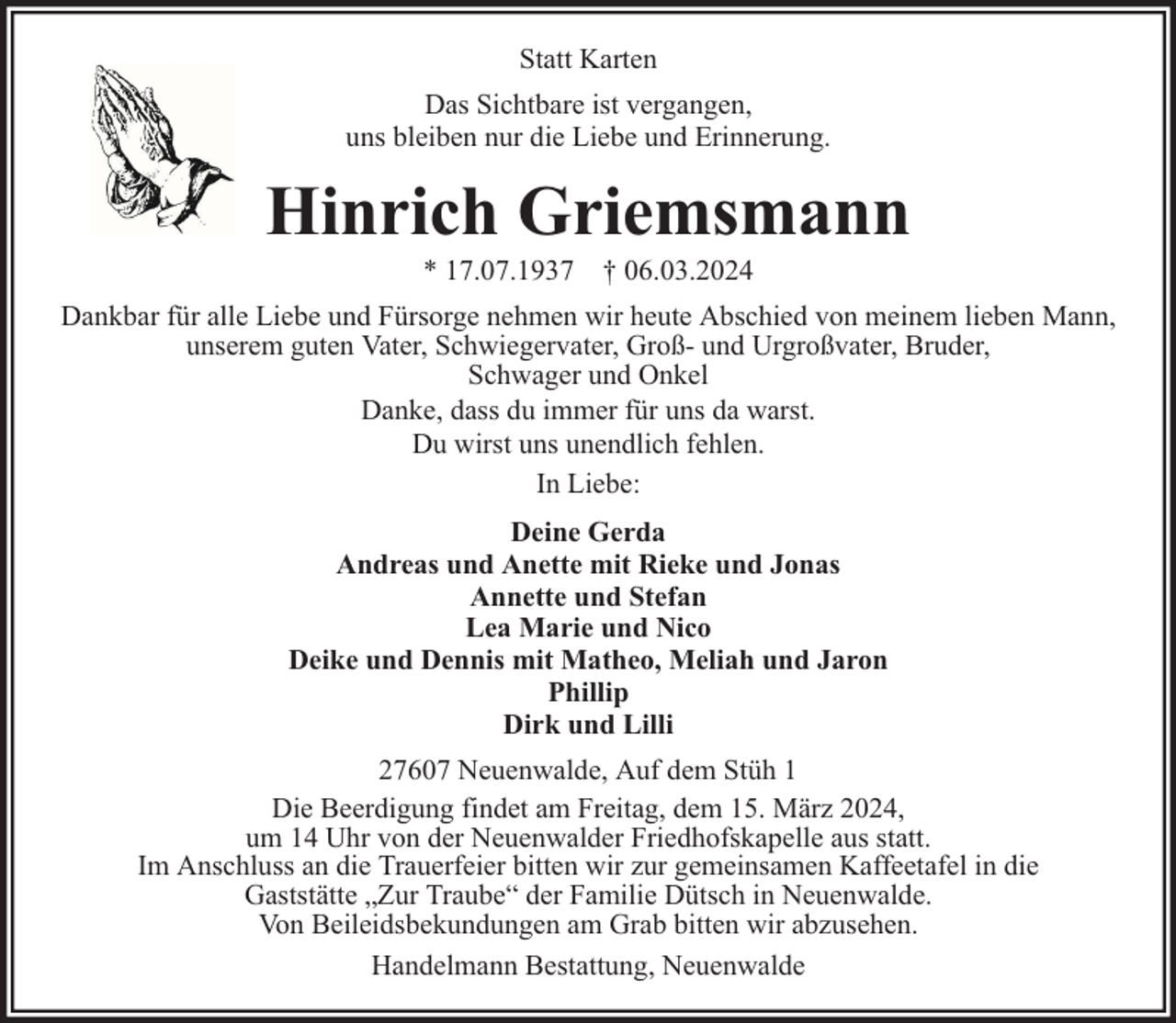 <p>Statt Karten<br />Das Sichtbare ist vergangen,<br />uns bleiben nur die Liebe und Erinnerung.</p><p>Hinrich Griemsmann<br />* 17.07.1937 † 06.03.2024</p><p>Dankbar für alle Liebe und Fürsorge nehmen wir heute Abschied von meinem lieben Mann,<br />unserem guten Vater, Schwiegervater, Groß- und Urgroßvater, Bruder,<br />Schwager und Onkel<br />Danke, dass du immer für uns da warst.<br />Du wirst uns unendlich fehlen.<br />In Liebe:<br />Deine Gerda<br />Andreas und Anette mit Rieke und Jonas<br />Annette und Stefan<br />Lea Marie und Nico<br />Deike und Dennis mit Matheo, Meliah und Jaron<br />Phillip<br />Dirk und Lilli<br />27607 Neuenwalde, Auf dem Stüh 1<br />Die Beerdigung findet am Freitag, dem 15. März 2024,<br />um 14 Uhr von der Neuenwalder Friedhofskapelle aus statt.<br />Im Anschluss an die Trauerfeier bitten wir zur gemeinsamen Kaffeetafel in die<br />Gaststätte „Zur Traube“ der Familie Dütsch in Neuenwalde.<br />Von Beileidsbekundungen am Grab bitten wir abzusehen.<br />Handelmann Bestattung, Neuenwalde</p>