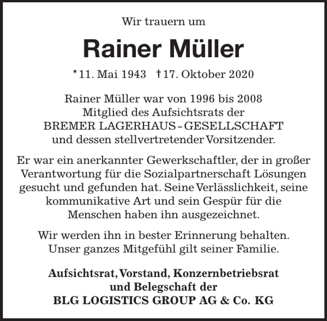 <p>Wir trauern um</p><p>Rainer Müller<br />* 11. Mai 1943 † 17. Oktober 2020<br />Rainer Müller war von 1996 bis 2008<br />Mitglied des Aufsichtsrats der<br />BREMER LAGERHAUS - GESELLSCHAFT<br />und dessen stellvertretender Vorsitzender.<br />Er war ein anerkannter Gewerkschaftler, der in großer<br />Verantwortung für die Sozialpartnerschaft Lösungen<br />gesucht und gefunden hat. Seine Verlässlichkeit, seine<br />kommunikative Art und sein Gespür für die<br />Menschen haben ihn ausgezeichnet.<br />Wir werden ihn in bester Erinnerung behalten.<br />Unser ganzes Mitgefühl gilt seiner Familie.<br />Aufsichtsrat,Vorstand, Konzernbetriebsrat<br />und Belegschaft der<br />BLG LOGISTICS GROUP AG &amp; Co. KG</p>