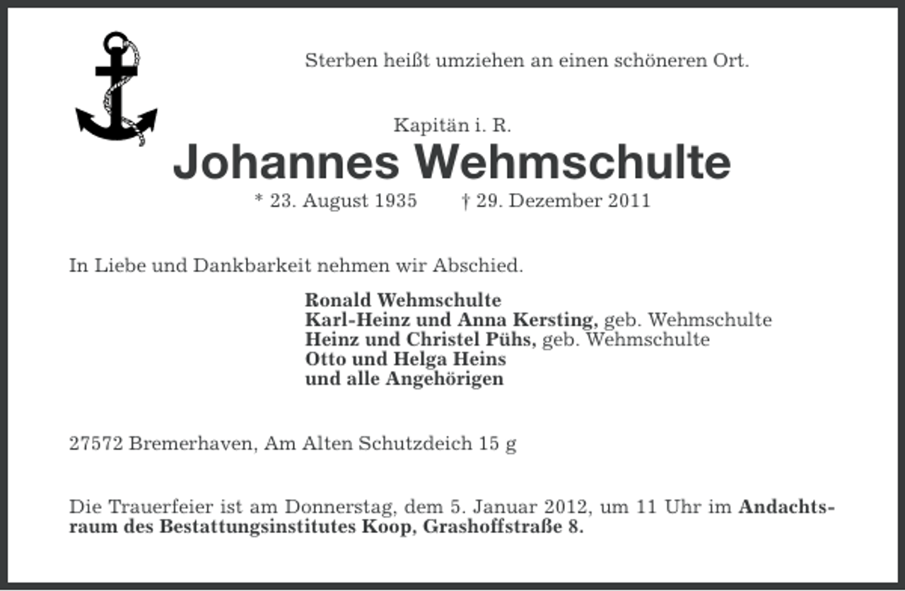 <p>Sterben heißt umziehen an einen schöneren Ort.<br />Kapitän i. R.</p>
<p>Johannes Wehmschulte<br />* 23. August 1935</p>
<p>† 29. Dezember 2011</p>
<p>In Liebe und Dankbarkeit nehmen wir Abschied.<br />Ronald Wehmschulte<br />Karl-Heinz und Anna Kersting, geb. Wehmschulte<br />Heinz und Christel Pühs, geb. Wehmschulte<br />Otto und Helga Heins<br />und alle Angehörigen<br />27572 Bremerhaven, Am Alten Schutzdeich 15 g<br />Die Trauerfeier ist am Donnerstag, dem 5. Januar 2012, um 11 Uhr im Andachtsraum des Bestattungsinstitutes Koop, Grashoffstraße 8.</p>