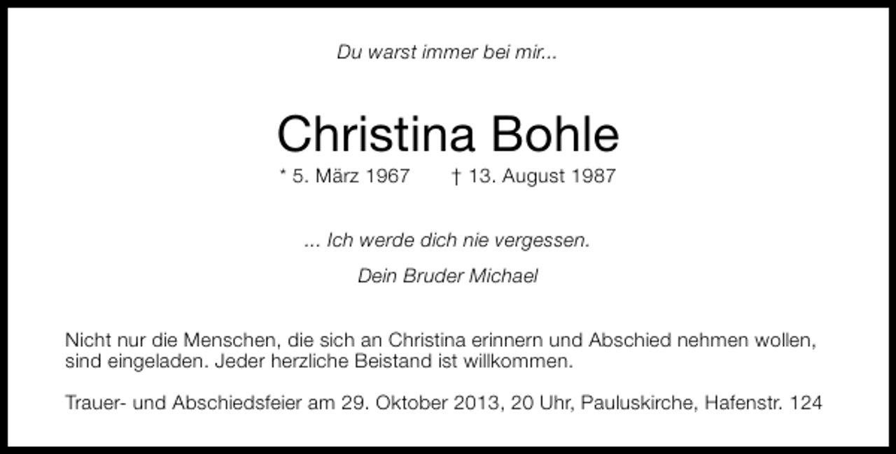 <p>Du warst immer bei mir...</p><p>Christina Bohle<br />* 5. März 1967</p><p>† 13. August 1987</p><p>... Ich werde dich nie vergessen.<br />Dein Bruder Michael<br />Nicht nur die Menschen, die sich an Christina erinnern und Abschied nehmen wollen,<br />sind eingeladen. Jeder herzliche Beistand ist willkommen.<br />Trauer- und Abschiedsfeier am 29. Oktober 2013, 20 Uhr, Pauluskirche, Hafenstr. 124</p>