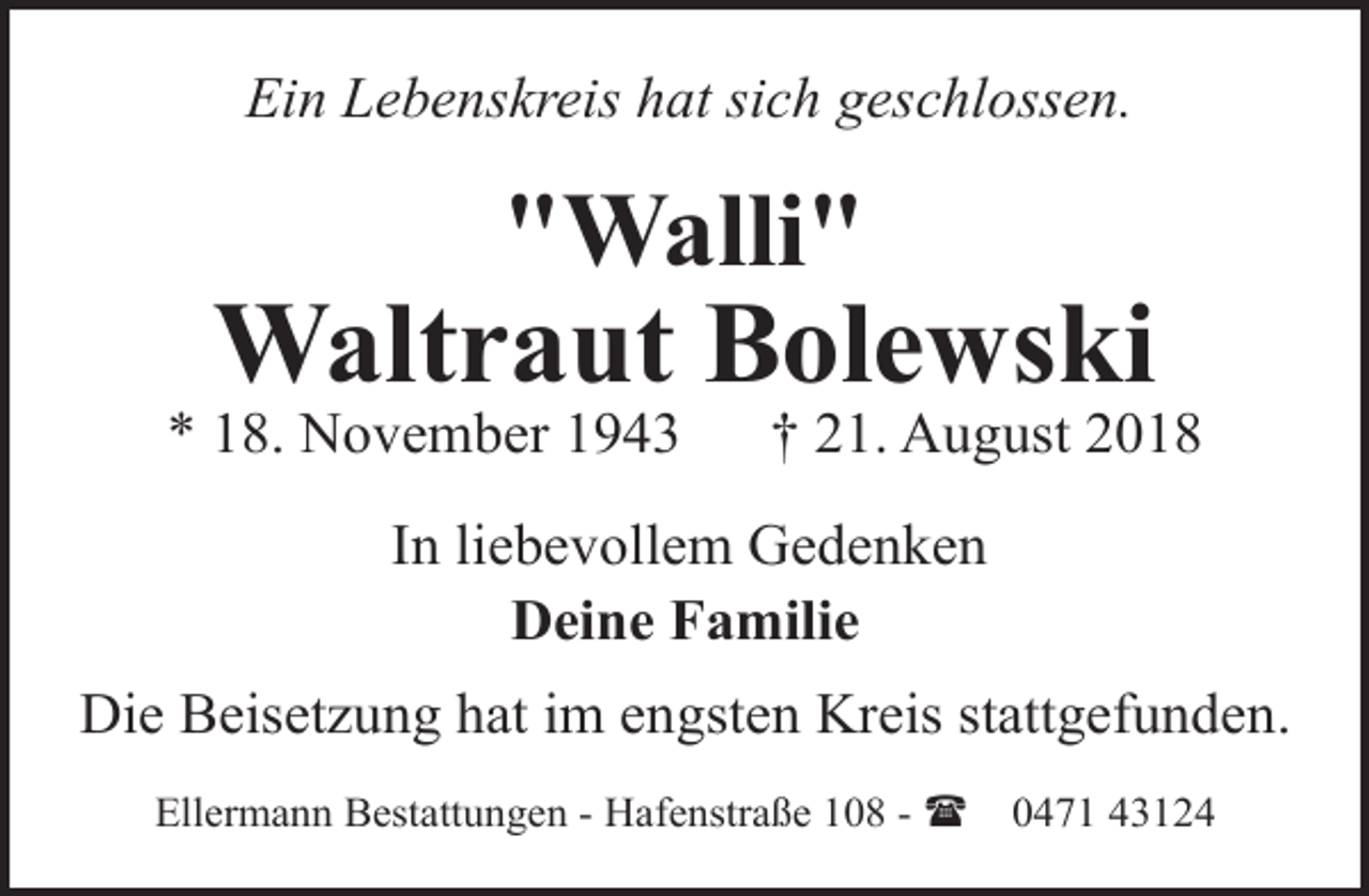 <p>Ein Lebenskreis hat sich geschlossen.</p><p>"Walli"</p><p>Waltraut Bolewski</p><p>* 18. November 1943</p><p>† 21. August 2018</p><p>In liebevollem Gedenken<br />Deine Familie<br />Die Beisetzung hat im engsten Kreis stattgefunden.<br />Ellermann Bestattungen - Hafenstraße 108 - (</p><p>0471 43124</p>