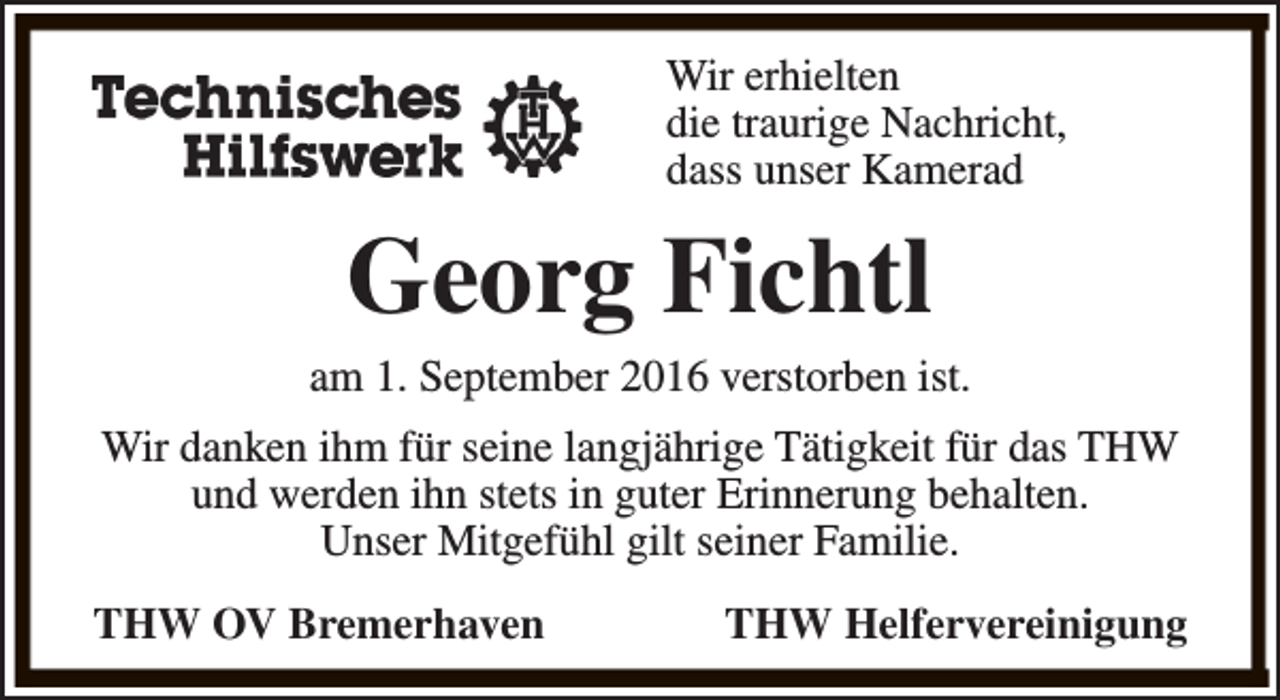 <p>Wir erhielten<br />die traurige Nachricht,<br />dass unser Kamerad</p>
<p>Georg Fichtl</p>
<p>am 1. September 2016 verstorben ist.<br />Wir danken ihm für seine langjährige Tätigkeit für das THW<br />und werden ihn stets in guter Erinnerung behalten.<br />Unser Mitgefühl gilt seiner Familie.<br />THW OV Bremerhaven</p>
<p>THW Helfervereinigung</p>