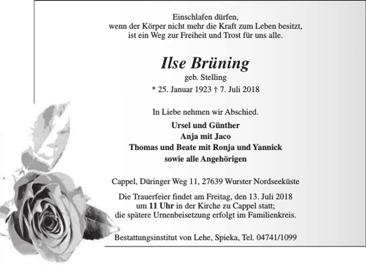 <p>Einschlafen dürfen,<br />wenn der Körper nicht mehr die Kraft zum Leben besitzt,<br />ist ein Weg zur Freiheit und Trost für uns alle.</p><p>Ilse Brüning</p><p>geb. Stelling<br />* 25. Januar 1923 † 7. Juli 2018<br />In Liebe nehmen wir Abschied.<br />Ursel und Günther<br />Anja mit Jaco<br />Thomas und Beate mit Ronja und Yannick<br />sowie alle Angehörigen<br />Cappel, Düringer Weg 11, 27639 Wurster Nordseeküste<br />Die Trauerfeier findet am Freitag, den 13. Juli 2018<br />um 11 Uhr in der Kirche zu Cappel statt;<br />die spätere Urnenbeisetzung erfolgt im Familienkreis.<br />Bestattungsinstitut von Lehe, Spieka, Tel. 04741/1099</p>