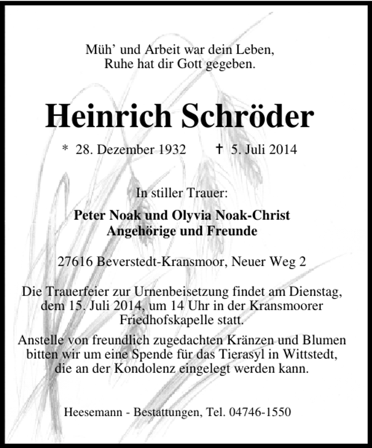 <p>Müh’ und Arbeit war dein Leben,<br />Ruhe hat dir Gott gegeben.</p><p>Heinrich Schröder<br />* 28. Dezember 1932</p><p>5. Juli 2014</p><p>In stiller Trauer:<br />Peter Noak und Olyvia Noak-Christ<br />Angehörige und Freunde<br />27616 Beverstedt-Kransmoor, Neuer Weg 2<br />Die Trauerfeier zur Urnenbeisetzung findet am Dienstag,<br />dem 15. Juli 2014, um 14 Uhr in der Kransmoorer<br />Friedhofskapelle statt.<br />Anstelle von freundlich zugedachten Kränzen und Blumen<br />bitten wir um eine Spende für das Tierasyl in Wittstedt,<br />die an der Kondolenz eingelegt werden kann.<br />Heesemann - Bestattungen, Tel. 04746-1550</p>