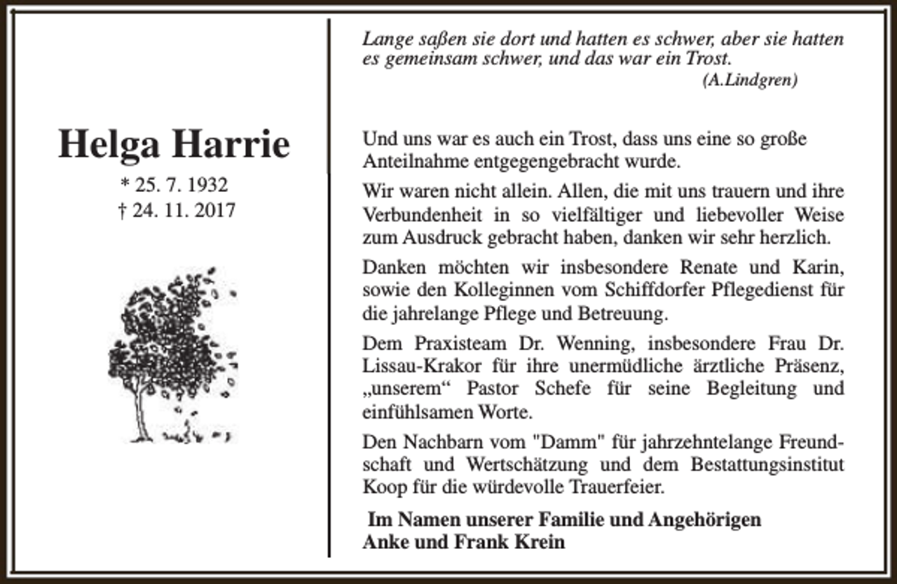 <p>Lange saßen sie dort und hatten es schwer, aber sie hatten<br />es gemeinsam schwer, und das war ein Trost.<br />(A.Lindgren)</p><p>Helga Harrie<br />* 25. 7. 1932<br />† 24. 11. 2017</p><p>Und uns war es auch ein Trost, dass uns eine so große<br />Anteilnahme entgegengebracht wurde.<br />Wir waren nicht allein. Allen, die mit uns trauern und ihre<br />Verbundenheit in so vielfältiger und liebevoller Weise<br />zum Ausdruck gebracht haben, danken wir sehr herzlich.<br />Danken möchten wir insbesondere Renate und Karin,<br />sowie den Kolleginnen vom Schiffdorfer Pflegedienst für<br />die jahrelange Pflege und Betreuung.<br />Dem Praxisteam Dr. Wenning, insbesondere Frau Dr.<br />Lissau-Krakor für ihre unermüdliche ärztliche Präsenz,<br />„unserem“ Pastor Schefe für seine Begleitung und<br />einfühlsamen Worte.<br />Den Nachbarn vom "Damm" für jahrzehntelange Freundschaft und Wertschätzung und dem Bestattungsinstitut<br />Koop für die würdevolle Trauerfeier.<br />Im Namen unserer Familie und Angehörigen<br />Anke und Frank Krein</p>