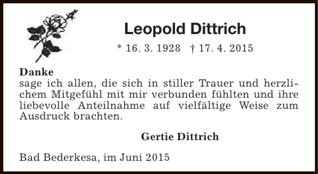 <p>Leopold Dittrich<br />* 16. 3. 1928 † 17. 4. 2015<br />Danke<br />sage ich allen, die sich in stiller Trauer und herzlichem Mitgefühl mit mir verbunden fühlten und ihre<br />liebevolle Anteilnahme auf vielfältige Weise zum<br />Ausdruck brachten.<br />Gertie Dittrich<br />Bad Bederkesa, im Juni 2015</p>
