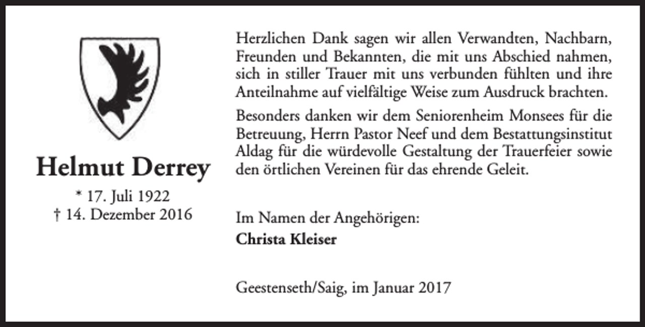 <p>Helmut Derrey<br />* 17. Juli 1922<br />† 14. Dezember 2016</p><p>Herzlichen Dank sagen wir allen Verwandten, Nachbarn,<br />Freunden und Bekannten, die mit uns Abschied nahmen,<br />sich in stiller Trauer mit uns verbunden fühlten und ihre<br />Anteilnahme auf vielfältige Weise zum Ausdruck brachten.<br />Besonders danken wir dem Seniorenheim Monsees für die<br />Betreuung, Herrn Pastor Neef und dem Bestattungsinstitut<br />Aldag für die würdevolle Gestaltung der Trauerfeier sowie<br />den örtlichen Vereinen für das ehrende Geleit.<br />Im Namen der Angehörigen:<br />Christa Kleiser<br />Geestenseth/Saig, im Januar 2017</p>