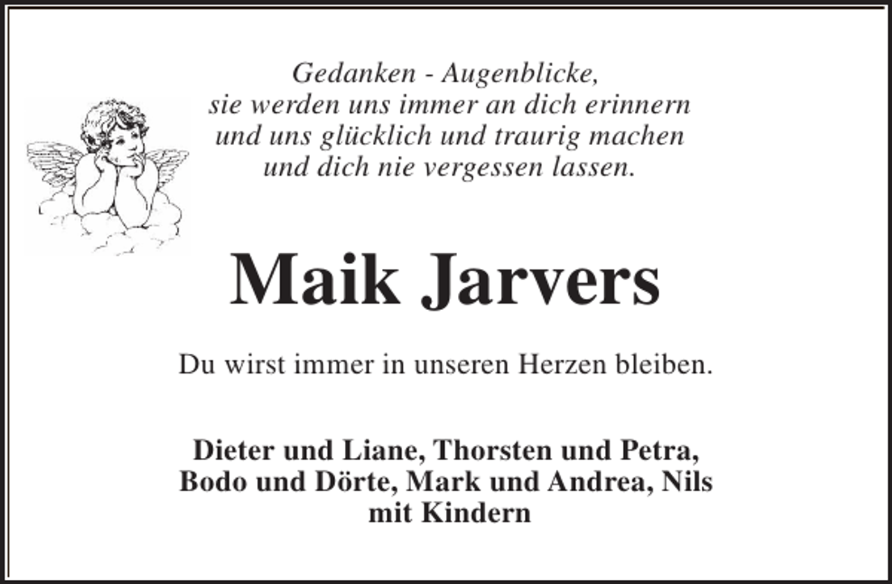 <p>Gedanken - Augenblicke,<br />sie werden uns immer an dich erinnern<br />und uns glücklich und traurig machen<br />und dich nie vergessen lassen.</p><p>Maik Jarvers<br />Du wirst immer in unseren Herzen bleiben.<br />Dieter und Liane, Thorsten und Petra,<br />Bodo und Dörte, Mark und Andrea, Nils<br />mit Kindern</p>