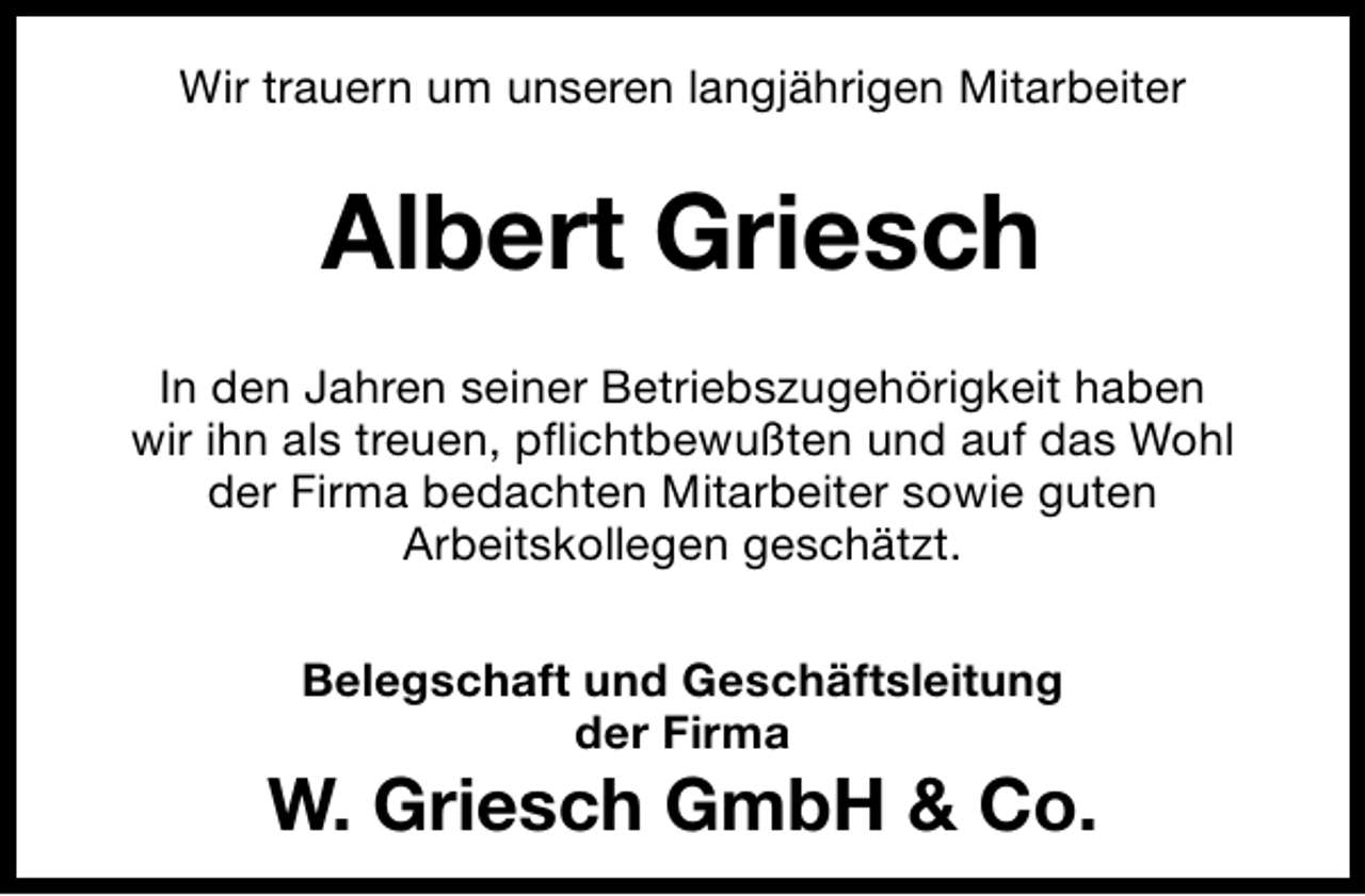 <p>Wir trauern um unseren langjährigen Mitarbeiter</p><p>Albert Griesch<br />In den Jahren seiner Betriebszugehörigkeit haben<br />wir ihn als treuen, pﬂichtbewußten und auf das Wohl<br />der Firma bedachten Mitarbeiter sowie guten<br />Arbeitskollegen geschätzt.<br />Belegschaft und Geschäftsleitung<br />der Firma</p><p>W. Griesch GmbH &amp; Co.</p>