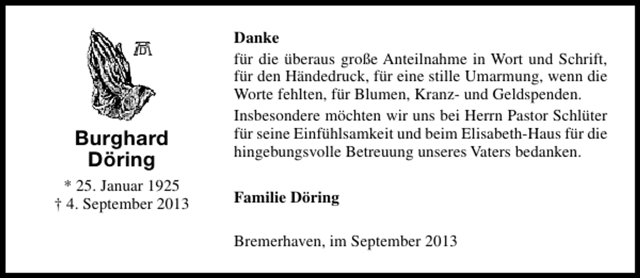 <p>Burghard<br />Döring<br />* 25. Januar 1925<br />† 4. September 2013</p><p>Danke<br />für die überaus große Anteilnahme in Wort und Schrift,<br />für den Händedruck, für eine stille Umarmung, wenn die<br />Worte fehlten, für Blumen, Kranz- und Geldspenden.<br />Insbesondere möchten wir uns bei Herrn Pastor Schlüter<br />für seine Einfühlsamkeit und beim Elisabeth-Haus für die<br />hingebungsvolle Betreuung unseres Vaters bedanken.<br />Familie Döring<br />Bremerhaven, im September 2013</p>