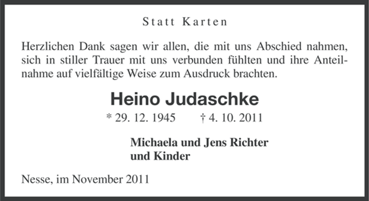 <p>Statt Karten<br />Herzlichen Dank sagen wir allen, die mit uns Abschied nahmen,<br />sich in stiller Trauer mit uns verbunden fühlten und ihre Anteilnahme auf vielfältige Weise zum Ausdruck brachten.</p><p>Heino Judaschke<br />* 29. 12. 1945</p><p>† 4. 10. 2011</p><p>Michaela und Jens Richter<br />und Kinder<br />Nesse, im November 2011</p>