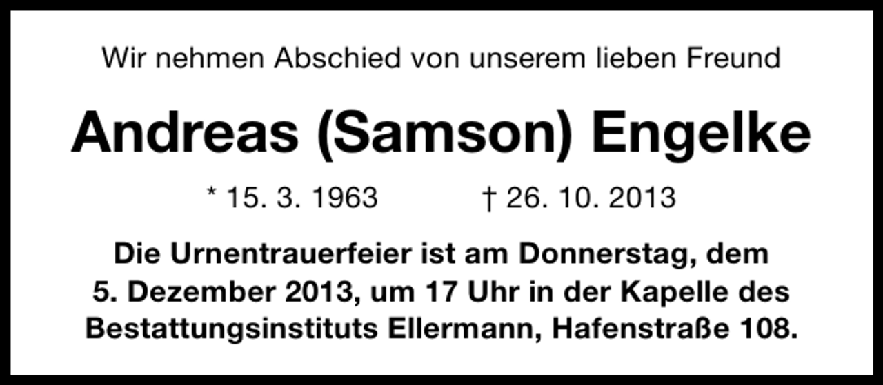 <p>Wir nehmen Abschied von unserem lieben Freund</p><p>Andreas (Samson) Engelke<br />* 15. 3. 1963</p><p>† 26. 10. 2013</p><p>Die Urnentrauerfeier ist am Donnerstag, dem<br />5. Dezember 2013, um 17 Uhr in der Kapelle des<br />Bestattungsinstituts Ellermann, Hafenstraße 108.</p>