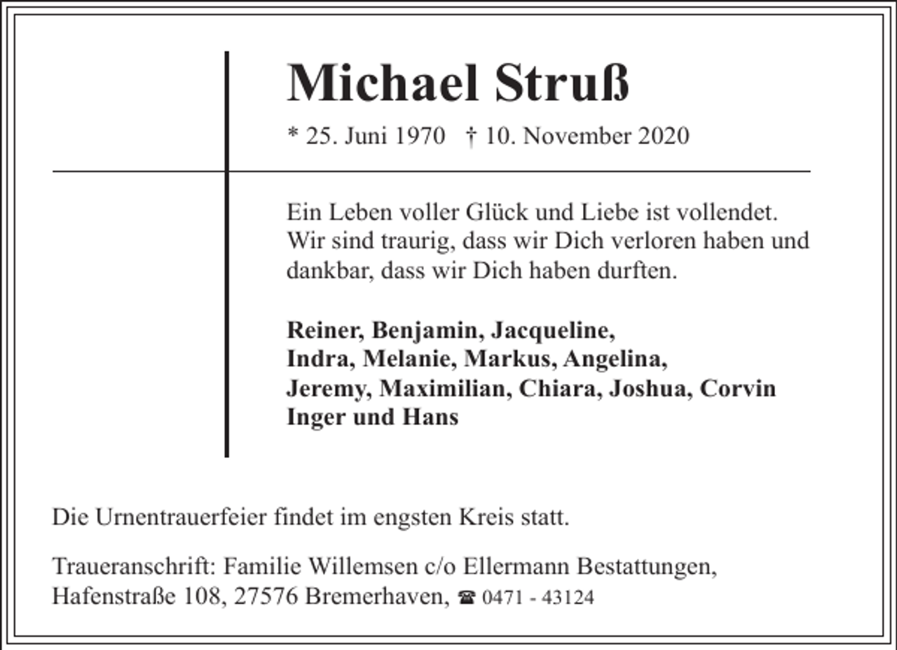 <p>Michael Struß<br />* 25. Juni 1970 † 10. November 2020<br />Ein Leben voller Glück und Liebe ist vollendet.<br />Wir sind traurig, dass wir Dich verloren haben und<br />dankbar, dass wir Dich haben durften.<br />Reiner, Benjamin, Jacqueline,<br />Indra, Melanie, Markus, Angelina,<br />Jeremy, Maximilian, Chiara, Joshua, Corvin<br />Inger und Hans</p><p>Die Urnentrauerfeier findet im engsten Kreis statt.<br />Traueranschrift: Familie Willemsen c/o Ellermann Bestattungen,<br />Hafenstraße 108, 27576 Bremerhaven, ( 0471 - 43124</p>