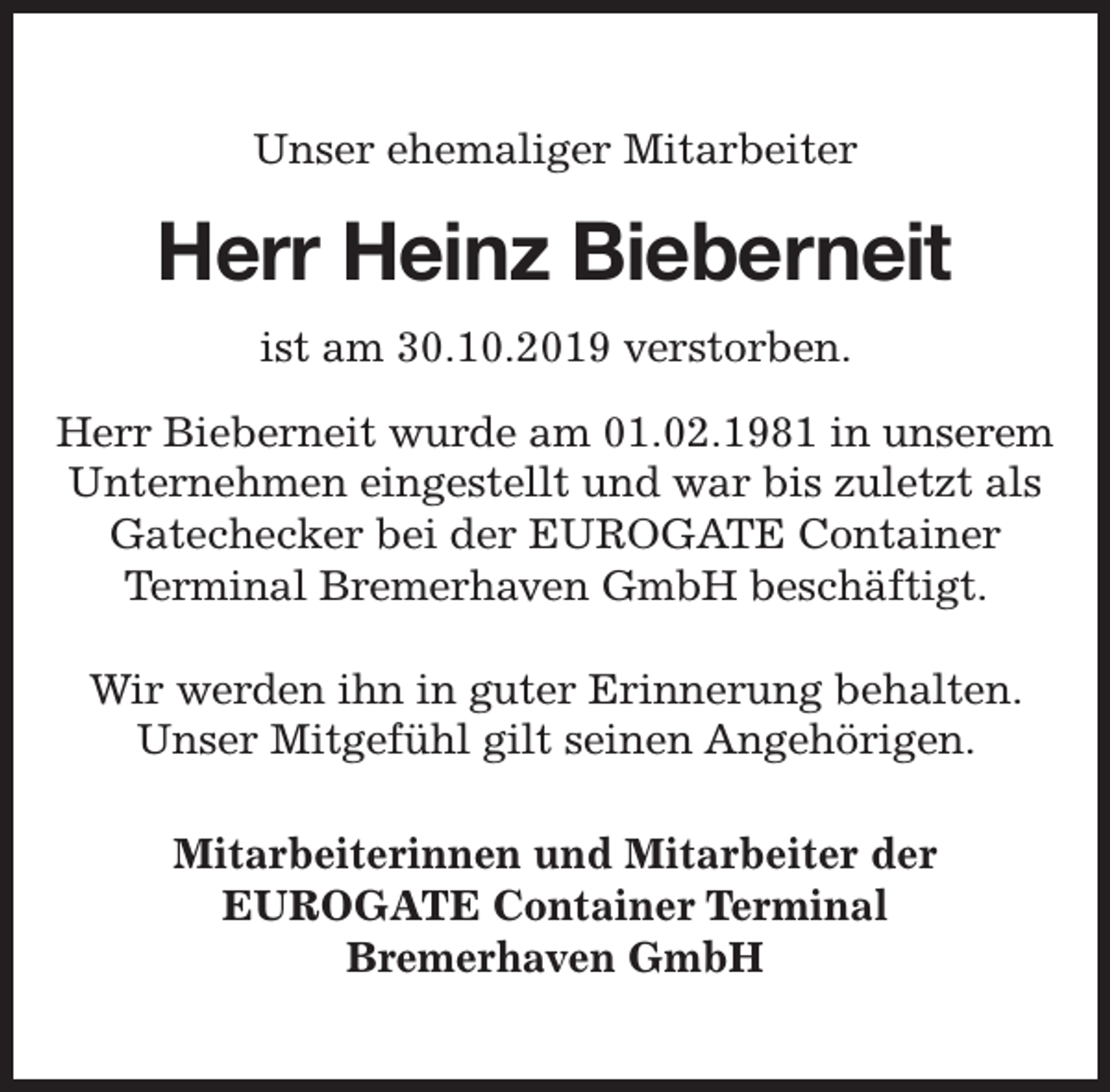 <p>Unser ehemaliger Mitarbeiter</p><p>Herr Heinz Bieberneit<br />ist am 30.10.2019 verstorben.<br />Herr Bieberneit wurde am 01.02.1981 in unserem<br />Unternehmen eingestellt und war bis zuletzt als<br />Gatechecker bei der EUROGATE Container<br />Terminal Bremerhaven GmbH beschäftigt.<br />Wir werden ihn in guter Erinnerung behalten.<br />Unser Mitgefühl gilt seinen Angehörigen.<br />Mitarbeiterinnen und Mitarbeiter der<br />EUROGATE Container Terminal<br />Bremerhaven GmbH</p>
