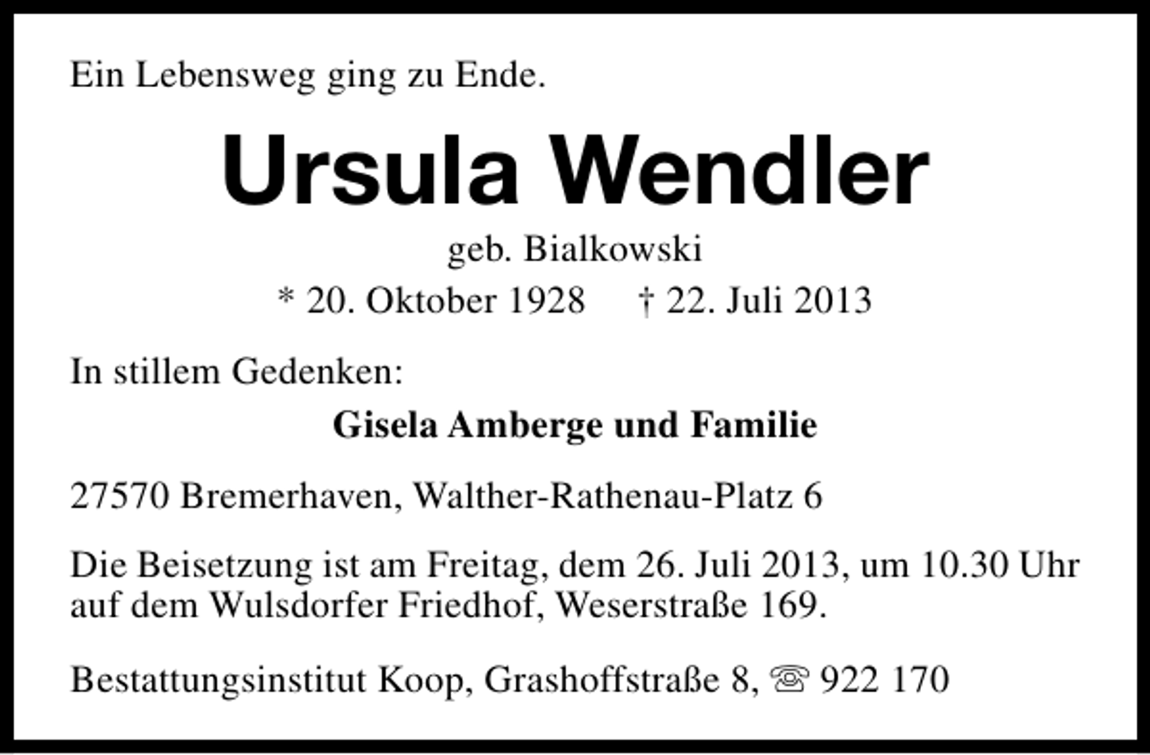 <p>Ein Lebensweg ging zu Ende.</p><p>Ursula Wendler<br />geb. Bialkowski<br />* 20. Oktober 1928 † 22. Juli 2013</p><p>In stillem Gedenken:<br />Gisela Amberge und Familie<br />27570 Bremerhaven, Walther-Rathenau-Platz 6<br />Die Beisetzung ist am Freitag, dem 26. Juli 2013, um 10.30 Uhr<br />auf dem Wulsdorfer Friedhof, Weserstraße 169.<br />Bestattungsinstitut Koop, Grashoffstraße 8, s 922 170</p>