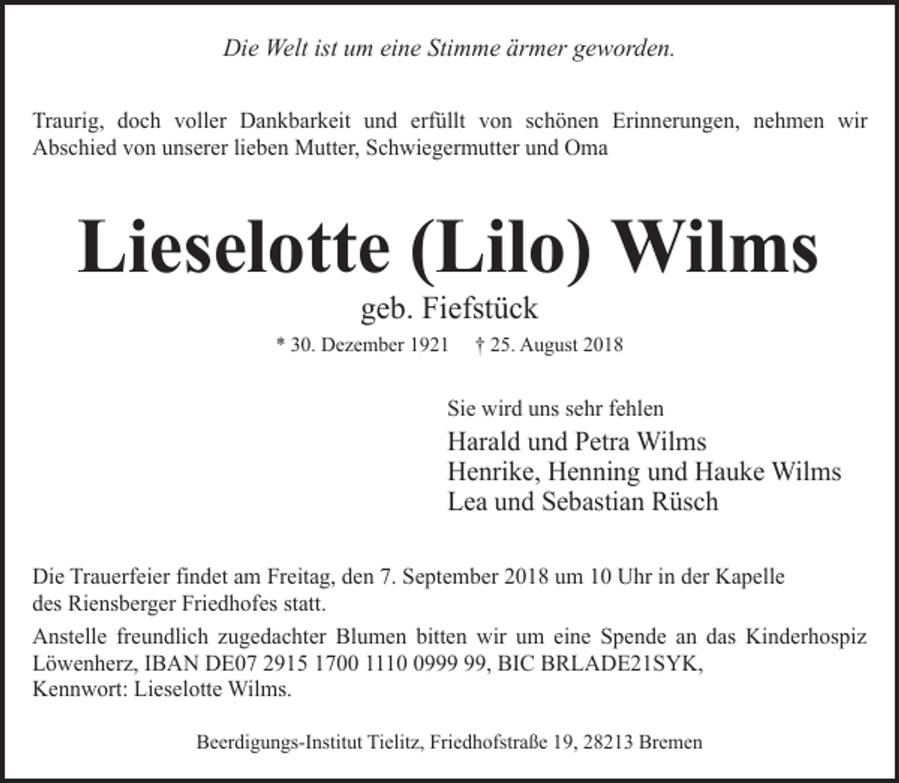 <p>Die Welt ist um eine Stimme ärmer geworden.<br />Traurig, doch voller Dankbarkeit und erfüllt von schönen Erinnerungen, nehmen wir<br />Abschied von unserer lieben Mutter, Schwiegermutter und Oma</p><p>Lieselotte (Lilo) Wilms<br />geb. Fiefstück</p><p>* 30. Dezember 1921</p><p>† 25. August 2018</p><p>Sie wird uns sehr fehlen</p><p>Harald und Petra Wilms<br />Henrike, Henning und Hauke Wilms<br />Lea und Sebastian Rüsch<br />Die Trauerfeier findet am Freitag, den 7. September 2018 um 10 Uhr in der Kapelle<br />des Riensberger Friedhofes statt.<br />Anstelle freundlich zugedachter Blumen bitten wir um eine Spende an das Kinderhospiz<br />Löwenherz, IBAN DE07 2915 1700 1119, BIC BRLADE21SYK,<br />Kennwort: Lieselotte Wilms.<br />Beerdigungs-Institut Tielitz, Friedhofstraße 19, 28213 Bremen</p>