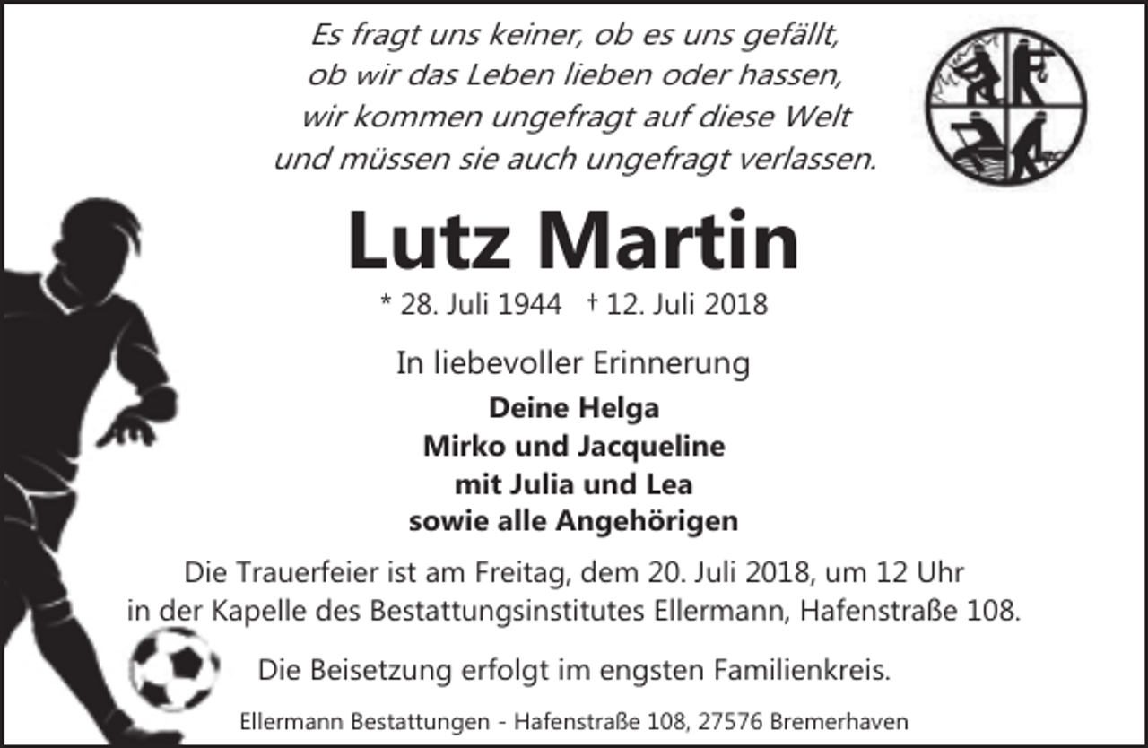 <p>Es fragt uns keiner, ob es uns gefällt,<br />ob wir das Leben lieben oder hassen,<br />wir kommen ungefragt auf diese Welt<br />und müssen sie auch ungefragt verlassen.</p><p>Lutz Martin<br />* 28. Juli 1944 † 12. Juli 2018</p><p>In liebevoller Erinnerung<br />Deine Helga<br />Mirko und Jacqueline<br />mit Julia und Lea<br />sowie alle Angehörigen<br />Die Trauerfeier ist am Freitag, dem 20. Juli 2018, um 12 Uhr<br />in der Kapelle des Bestattungsinstitutes Ellermann, Hafenstraße 108.<br />Die Beisetzung erfolgt im engsten Familienkreis.<br />Ellermann Bestattungen - Hafenstraße 108, 27576 Bremerhaven</p>
