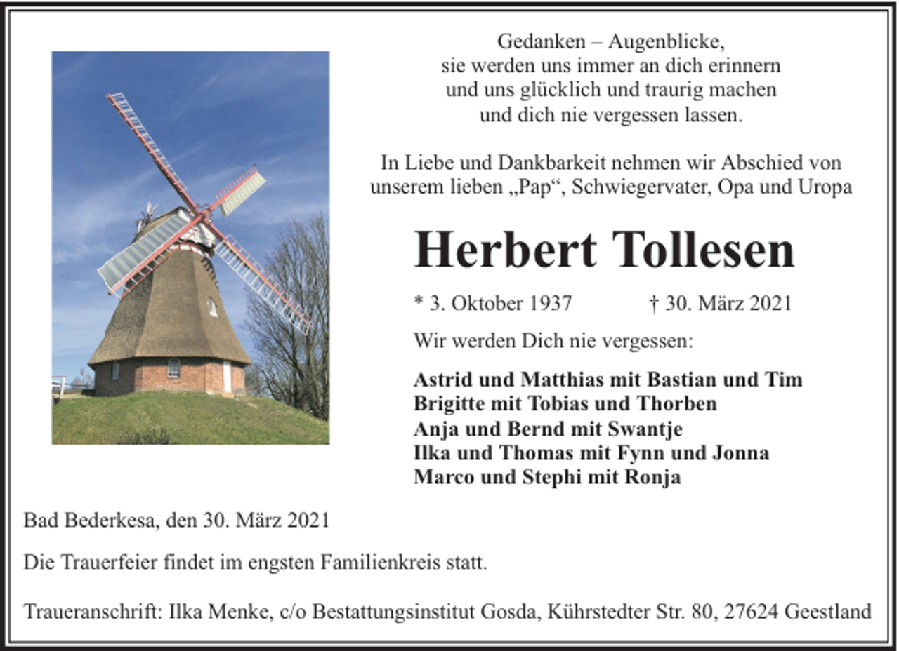 <p>Gedanken – Augenblicke,<br />sie werden uns immer an dich erinnern<br />und uns glücklich und traurig machen<br />und dich nie vergessen lassen.<br />In Liebe und Dankbarkeit nehmen wir Abschied von<br />unserem lieben „Pap“, Schwiegervater, Opa und Uropa</p><p>Herbert Tollesen<br />* 3. Oktober 1937</p><p>† 30. März 2021</p><p>Wir werden Dich nie vergessen:<br />Astrid und Matthias mit Bastian und Tim<br />Brigitte mit Tobias und Thorben<br />Anja und Bernd mit Swantje<br />Ilka und Thomas mit Fynn und Jonna<br />Marco und Stephi mit Ronja<br />Bad Bederkesa, den 30. März 2021<br />Die Trauerfeier findet im engsten Familienkreis statt.<br />Traueranschrift: Ilka Menke, c/o Bestattungsinstitut Gosda, Kührstedter Str. 80, 27624 Geestland</p>