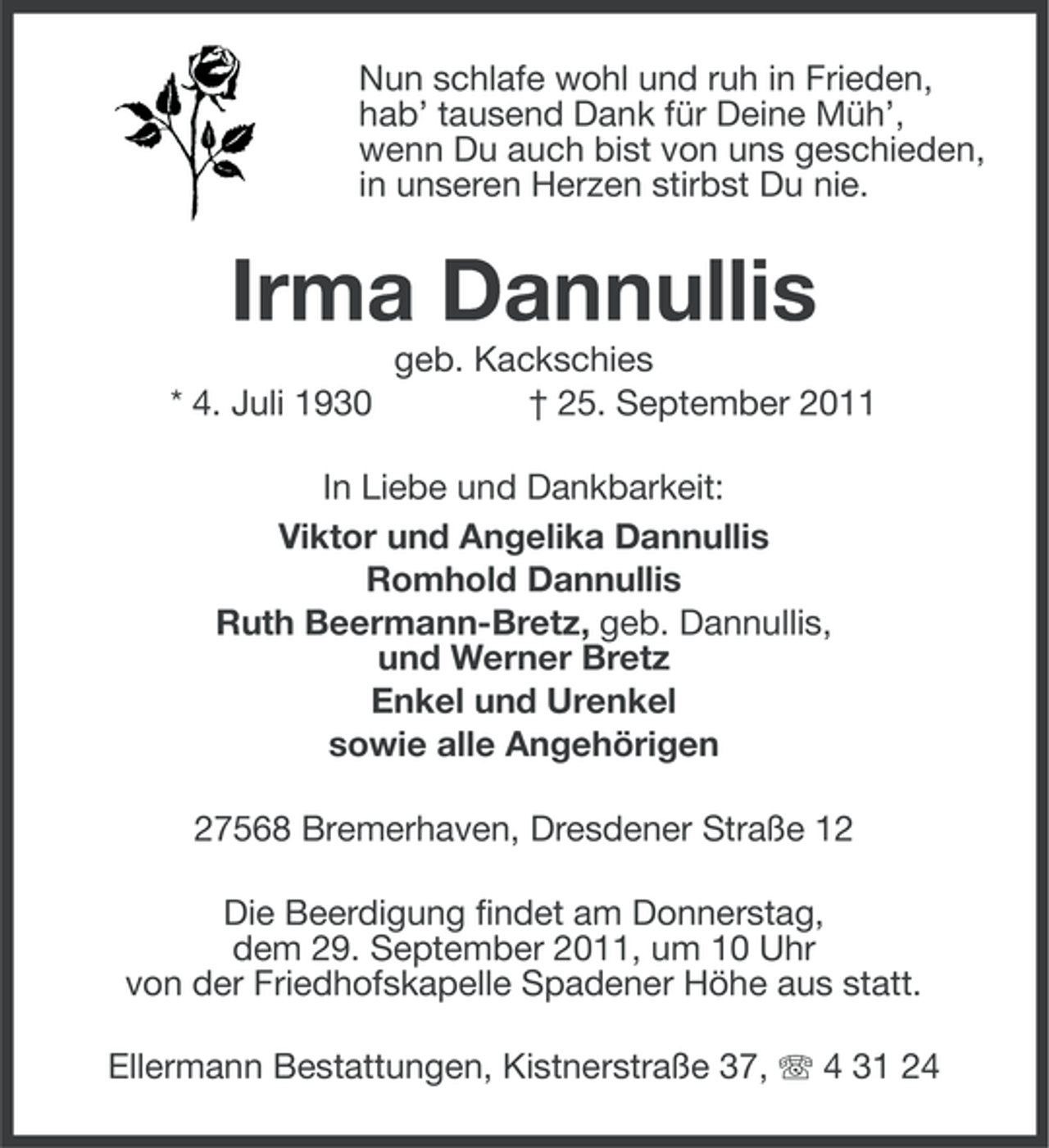 <p>Nun schlafe wohl und ruh in Frieden,<br />hab’ tausend Dank für Deine Müh’,<br />wenn Du auch bist von uns geschieden,<br />in unseren Herzen stirbst Du nie.</p><p>Irma Dannullis<br />* 4. Juli 1930</p><p>geb. Kackschies<br />† 25. September 2011</p><p>In Liebe und Dankbarkeit:<br />Viktor und Angelika Dannullis<br />Romhold Dannullis<br />Ruth Beermann-Bretz, geb. Dannullis,<br />und Werner Bretz<br />Enkel und Urenkel<br />sowie alle Angehörigen<br />27568 Bremerhaven, Dresdener Straße 12<br />Die Beerdigung findet am Donnerstag,<br />dem 29. September 2011, um 10 Uhr<br />von der Friedhofskapelle Spadener Höhe aus statt.<br />Ellermann Bestattungen, Kistnerstraße 37, 4 31 24</p>