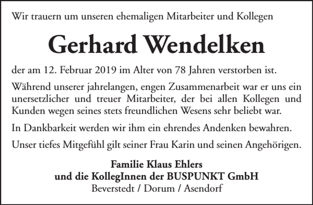 <p>Wir trauern um unseren ehemaligen Mitarbeiter und Kollegen</p><p>Gerhard Wendelken<br />der am 12. Februar 2019 im Alter von 78 Jahren verstorben ist.<br />Während unserer jahrelangen, engen Zusammenarbeit war er uns ein<br />unersetzlicher und treuer Mitarbeiter, der bei allen Kollegen und<br />Kunden wegen seines stets freundlichen Wesens sehr beliebt war.<br />In Dankbarkeit werden wir ihm ein ehrendes Andenken bewahren.<br />Unser tiefes Mitgefühl gilt seiner Frau Karin und seinen Angehörigen.<br />Familie Klaus Ehlers<br />und die KollegInnen der BUSPUNKT GmbH<br />Beverstedt / Dorum / Asendorf</p>
