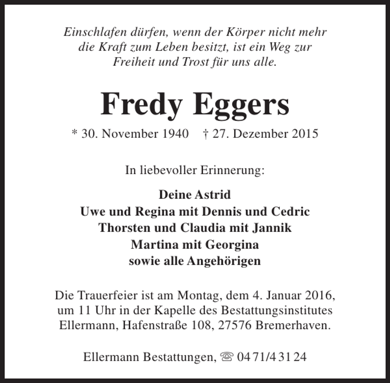 <p>Einschlafen dürfen, wenn der Körper nicht mehr<br />die Kraft zum Leben besitzt, ist ein Weg zur<br />Freiheit und Trost für uns alle.</p><p>Fredy Eggers</p><p>* 30. November 1940</p><p>† 27. Dezember 2015</p><p>In liebevoller Erinnerung:<br />Deine Astrid<br />Uwe und Regina mit Dennis und Cedric<br />Thorsten und Claudia mit Jannik<br />Martina mit Georgina<br />sowie alle Angehörigen<br />Die Trauerfeier ist am Montag, dem 4. Januar 2016,<br />um 11 Uhr in der Kapelle des Bestattungsinstitutes<br />Ellermann, Hafenstraße 108, 27576 Bremerhaven.<br />Ellermann Bestattungen,  04 71/4 31 24</p>