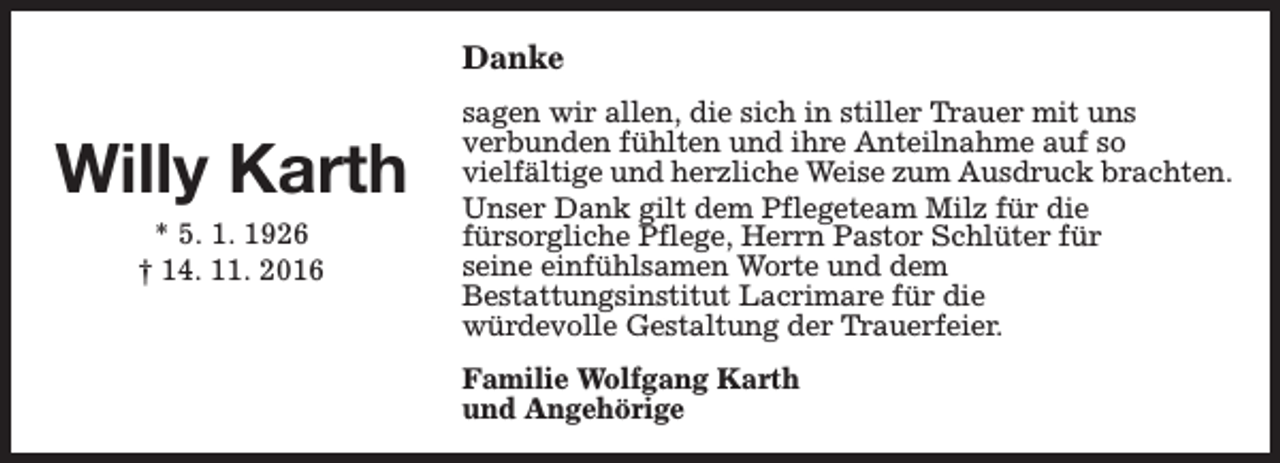 <p>Danke</p><p>Willy Karth<br />* 5. 1. 1926<br />† 14. 11. 2016</p><p>sagen wir allen, die sich in stiller Trauer mit uns<br />verbunden fühlten und ihre Anteilnahme auf so<br />vielfältige und herzliche Weise zum Ausdruck brachten.<br />Unser Dank gilt dem Pflegeteam Milz für die<br />fürsorgliche Pflege, Herrn Pastor Schlüter für<br />seine einfühlsamen Worte und dem<br />Bestattungsinstitut Lacrimare für die<br />würdevolle Gestaltung der Trauerfeier.<br />Familie Wolfgang Karth<br />und Angehörige</p>