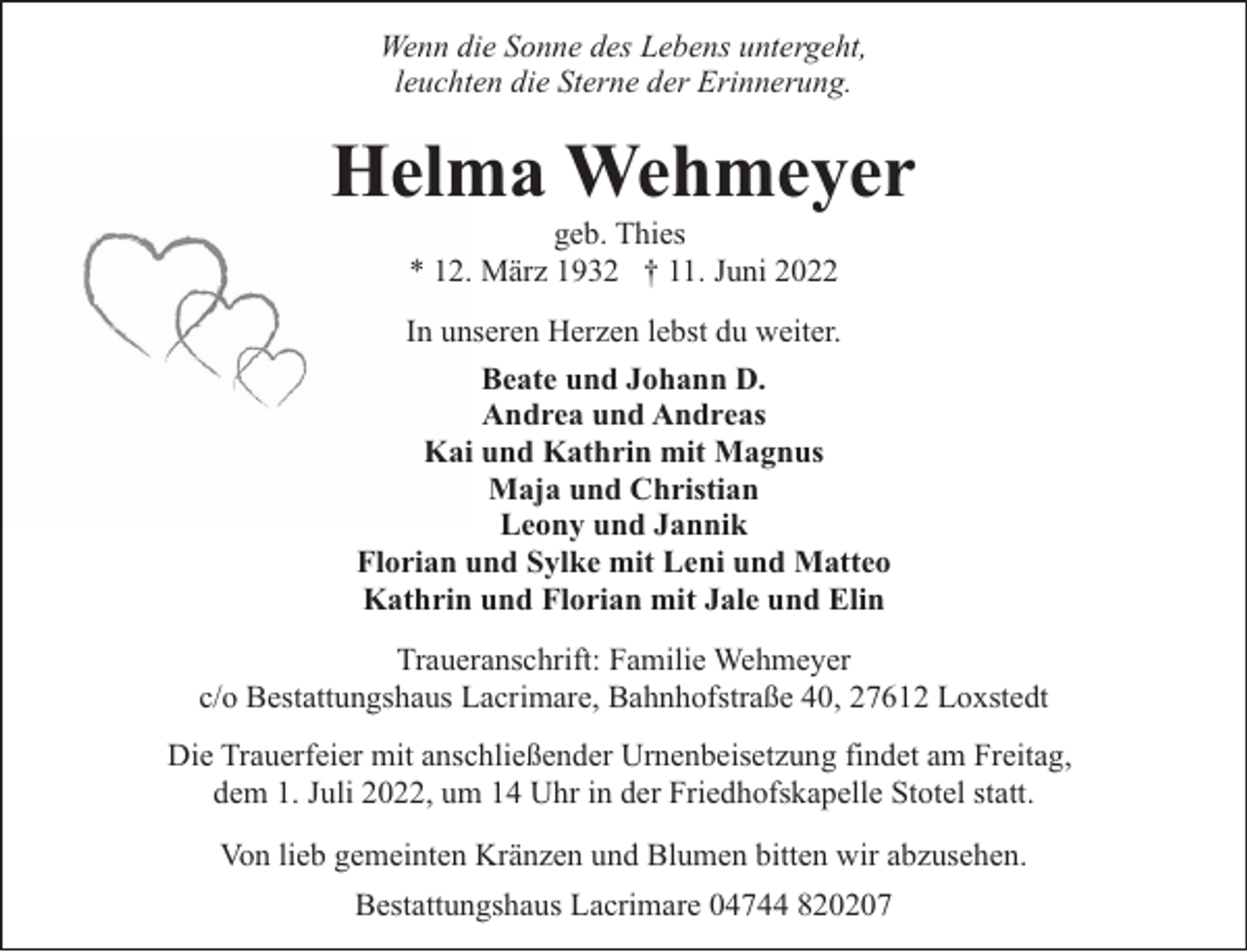 <p>Wenn die Sonne des Lebens untergeht,<br />leuchten die Sterne der Erinnerung.</p><p>Helma Wehmeyer<br />geb. Thies<br />* 12. März 1932 † 11. Juni 2022</p><p>In unseren Herzen lebst du weiter.<br />Beate und Johann D.<br />Andrea und Andreas<br />Kai und Kathrin mit Magnus<br />Maja und Christian<br />Leony und Jannik<br />Florian und Sylke mit Leni und Matteo<br />Kathrin und Florian mit Jale und Elin<br />Traueranschrift: Familie Wehmeyer<br />c/o Bestattungshaus Lacrimare, Bahnhofstraße 40, 27612 Loxstedt<br />Die Trauerfeier mit anschließender Urnenbeisetzung findet am Freitag,<br />dem 1. Juli 2022, um 14 Uhr in der Friedhofskapelle Stotel statt.<br />Von lieb gemeinten Kränzen und Blumen bitten wir abzusehen.<br />Bestattungshaus Lacrimare 04744 820207</p>