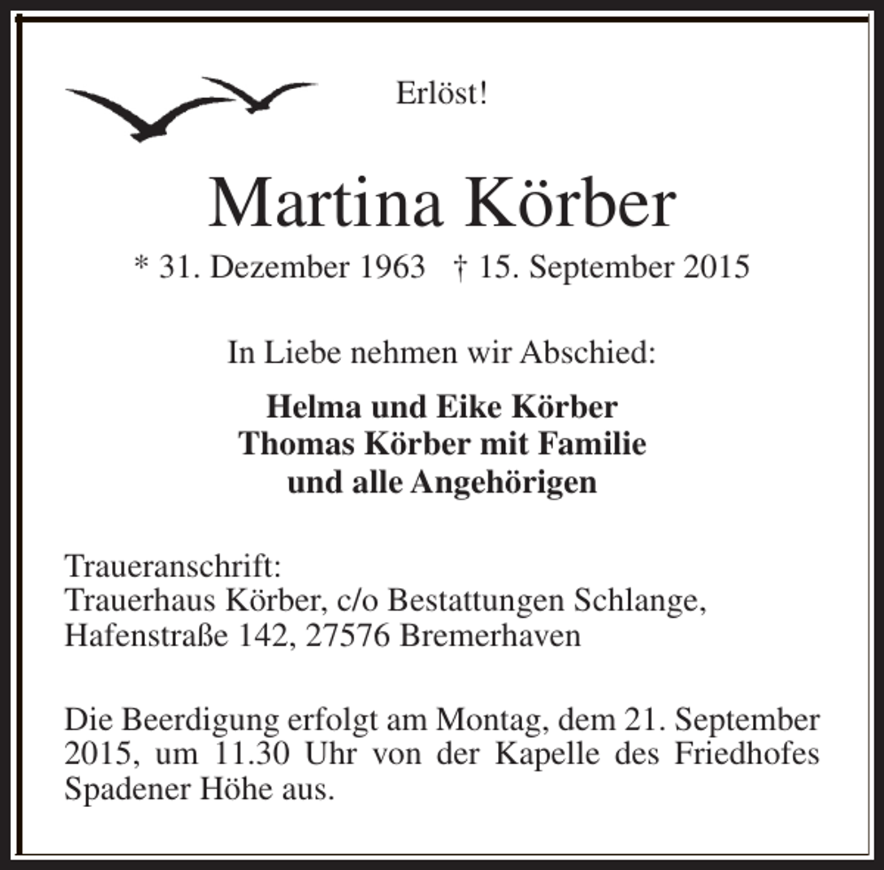 <p>Erlöst!</p><p>Martina Körber</p><p>* 31. Dezember 1963 † 15. September 2015<br />In Liebe nehmen wir Abschied:<br />Helma und Eike Körber<br />Thomas Körber mit Familie<br />und alle Angehörigen<br />Traueranschrift:<br />Trauerhaus Körber, c/o Bestattungen Schlange,<br />Hafenstraße 142, 27576 Bremerhaven<br />Die Beerdigung erfolgt am Montag, dem 21. September<br />2015, um 11.30 Uhr von der Kapelle des Friedhofes<br />Spadener Höhe aus.</p>