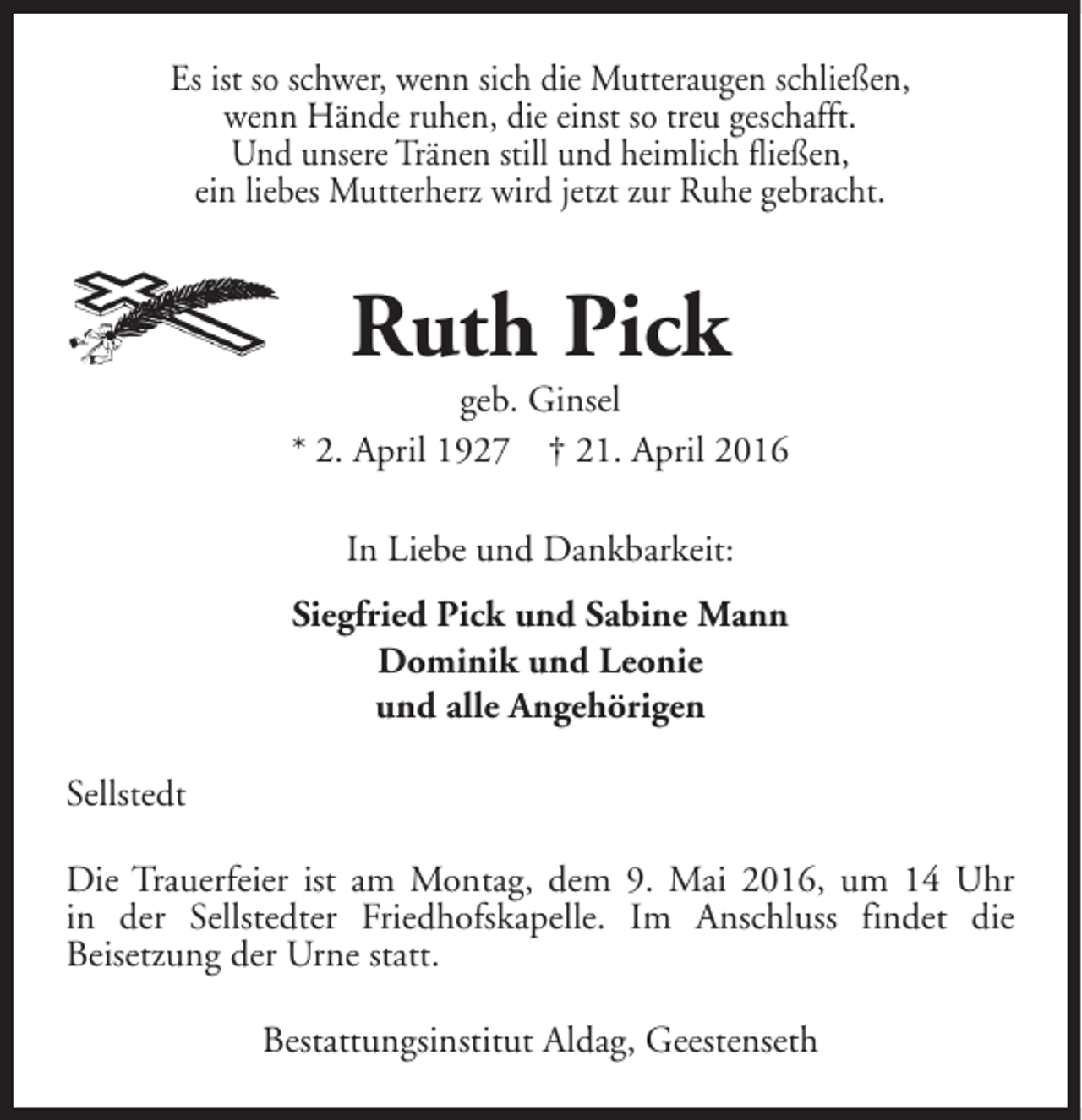 <p>Es ist so schwer, wenn sich die Mutteraugen schließen,<br />wenn Hände ruhen, die einst so treu geschafft.<br />Und unsere Tränen still und heimlich fließen,<br />ein liebes Mutterherz wird jetzt zur Ruhe gebracht.</p><p>Ruth Pick</p><p>geb. Ginsel<br />* 2. April 1927 † 21. April 2016<br />In Liebe und Dankbarkeit:<br />Siegfried Pick und Sabine Mann<br />Dominik und Leonie<br />und alle Angehörigen<br />Sellstedt<br />Die Trauerfeier ist am Montag, dem 9. Mai 2016, um 14 Uhr<br />in der Sellstedter Friedhofskapelle. Im Anschluss findet die<br />Beisetzung der Urne statt.<br />Bestattungsinstitut Aldag, Geestenseth</p>